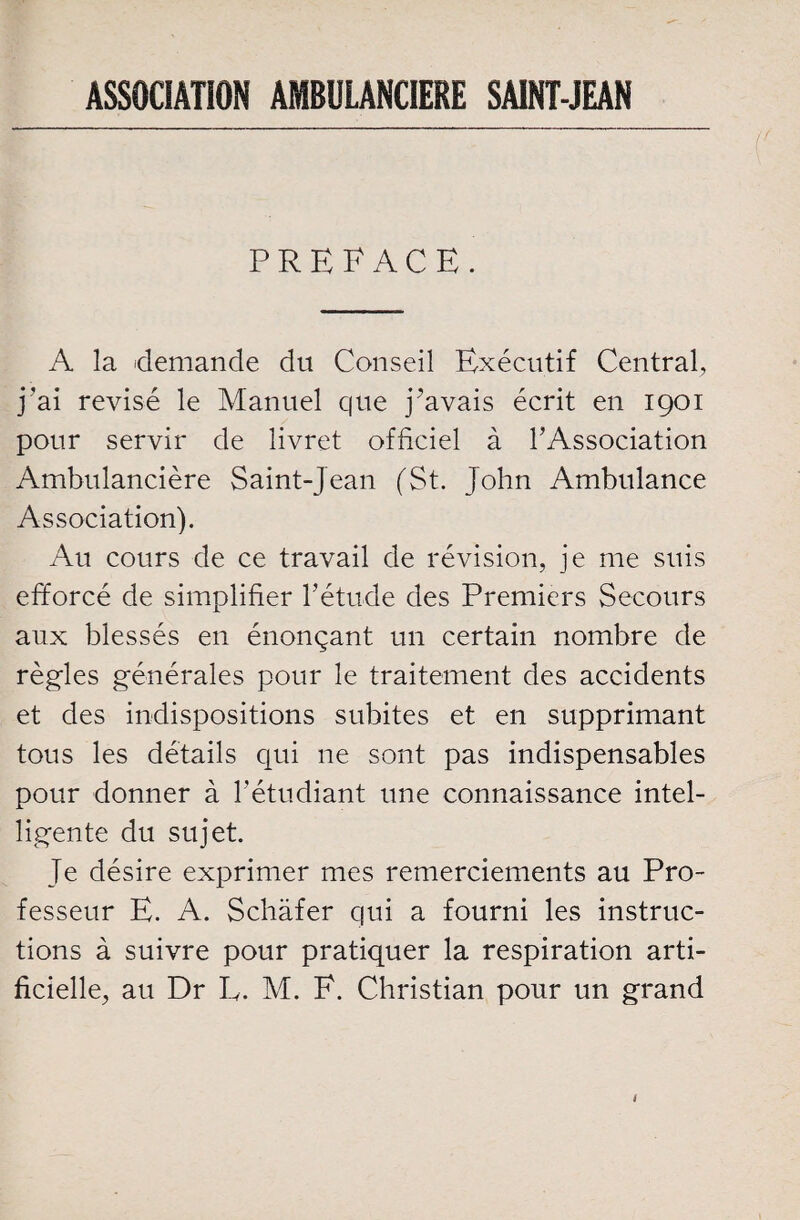 ASSOCIATION AMBULANCIERE SAINT-JEAN PREFACE. A la demande du Conseil Exécutif Central, j'ai révisé le Manuel que j’avais écrit en 1901 pour servir de livret officiel à l’Association Ambulancière Saint-Jean (St. John Ambulance Association). Au cours de ce travail de révision, je me suis efforcé de simplifier l’étude des Premiers Secours aux blessés en énonçant un certain nombre de règles générales pour le traitement des accidents et des indispositions subites et en supprimant tous les détails qui ne sont pas indispensables pour donner à l'étudiant une connaissance intel¬ ligente du sujet. Te désire exprimer mes remerciements au Pro¬ fesseur E. A. Schafer qui a fourni les instruc¬ tions à suivre pour pratiquer la respiration arti¬ ficielle, au Dr L. M. E. Christian pour un grand