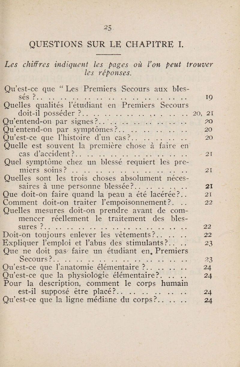 QUESTIONS SUR TE CHAPITRE I. Les chiffres indiquent les pages où l’on peut trouver les réponses. Qu'est-ce que “ Tes Premiers Secours aux bles¬ sés ?. 19 Quelles qualités l’étudiant en Premiers Secours doit-il posséder ?.20, 21 Qu’entend-on par signes?.. '. 20 Qu’entend-on par symptômes?. 20 Qu’est-ce que l’histoire d’un cas?. 20 Quelle est souvent la première chose à faire en cas d’accident?. 21 Quel symptôme chez un blessé requiert les pre¬ miers soins?. 21 Quelles sont les trois choses absolument néces¬ saires à une personne blessée?. 21 Que doit-on faire quand la peau a été lacérée?.. 21 Comment doit-on traiter l’empoisonnement?. .. 22 Quelles mesures doit-on prendre avant de com¬ mencer réellement le traitement des bles¬ sures ?. 22 Doit-on toujours enlever les vêtements?. 22 Expliquer l’emploi et l’abus des stimulants?.. .. 23 Que ne doit pas faire un étudiant en. Premiers Secours ?. 23 Qu'est-ce que l’anatomie élémentaire ?.. .. 24 Qu’est-ce que la physiologie élémentaire?. 24 Pour la description, comment le corps humain est-il supposé être placé?. 24 Qu’est-ce que la ligne médiane du corps?. 24