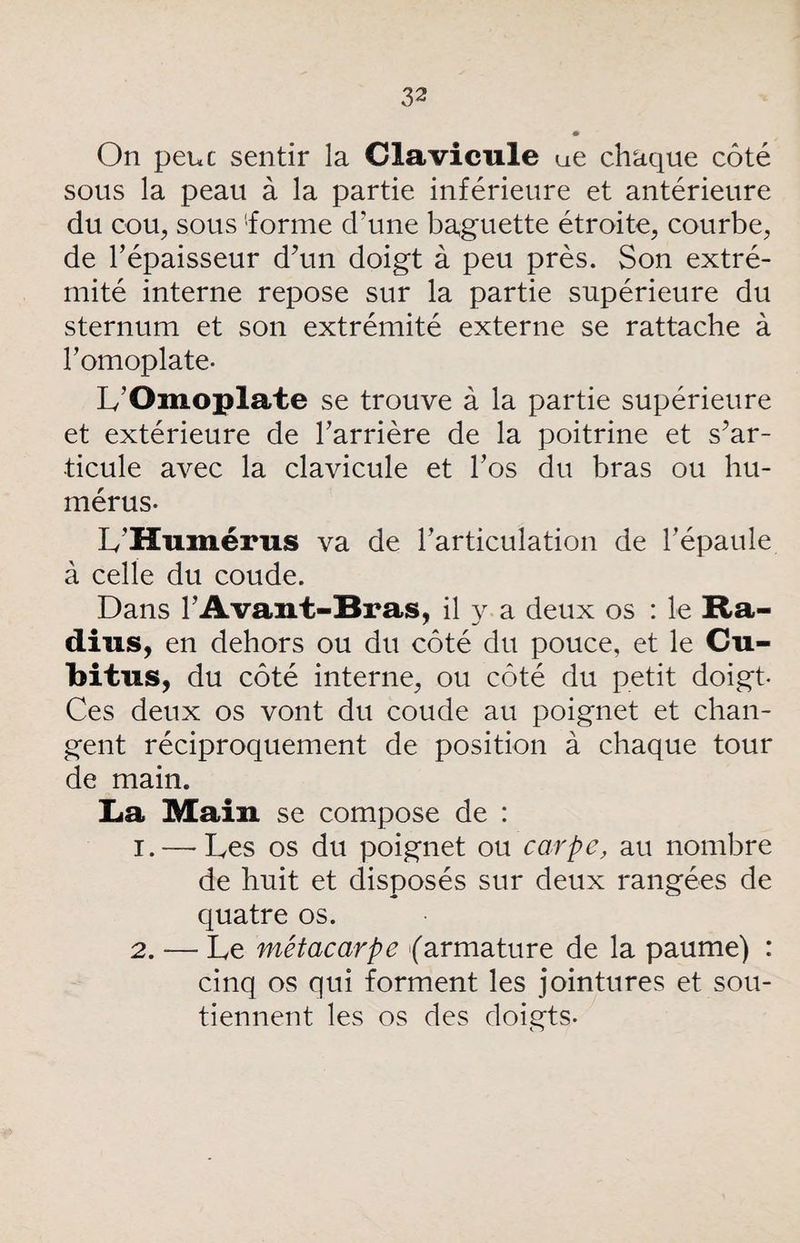 On peuc sentir la Clavicule ue chaque côté sous la peau à la partie inférieure et antérieure du cou, sous 'forme d'une baguette étroite, courbe, de l’épaisseur d’un doigt à peu près. Son extré¬ mité interne repose sur la partie supérieure du sternum et son extrémité externe se rattache à bomoplate- L’Omoplate se trouve à la partie supérieure et extérieure de barrière de la poitrine et s’ar¬ ticule avec la clavicule et l’os du bras ou hu¬ mérus- L’Humérus va de l’articulation de l’épaule à celle du coude. Dans l’Avant-Bras, il y a deux os : le Ra¬ dius, en dehors ou du côté du pouce, et le Cu¬ bitus, du côté interne, ou côté du petit doigt- Ces deux os vont du coude au poignet et chan¬ gent réciproquement de position à chaque tour de main. La Main se compose de : 1. — Les os du poignet ou carpe, au nombre de huit et disposés sur deux rangées de quatre os. 2. — Le métacarpe (armature de la paume) : cinq os qui forment les jointures et sou¬ tiennent les os des doigts-