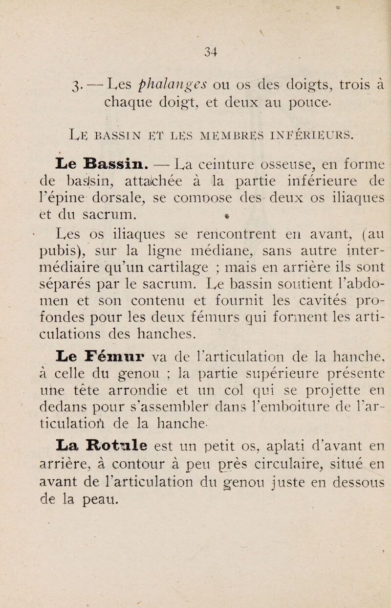 3-—■ Les phalanges ou os des doigts, trois à chaque doigt, et deux au pouce- LE BASSIN ET les MEMBRES INTÉRIEURS. Le Bassin. — La ceinture osseuse, en forme de bats in, attaichée à la partie inférieure de l’épine dorsale, se comoose des- deux os iliaques et du sacrum. * Les os iliaques se rencontrent en avant, (au pubis), sur la ligne médiane, sans autre inter¬ médiaire qu’un cartilage ; mais en arrière ils sont séparés par le sacrum. Le bassin soutient l’abdo¬ men et son contenu et fournit les cavités pro¬ fondes pour les deux fémurs qui forment les arti¬ culations des hanches. Le Fémur va de l'articulation de la hanche, à celle du genou ; la partie supérieure présente une tête arrondie et un col qui se projette en dedans pour s’assembler dans l'emboiture de l'ar- ticulatioù de la hanche- La Botnie est un petit os, aplati d’avant en arrière, à contour à peu près circulaire, situé en avant de l'articulation du genou juste en dessous de la peau.