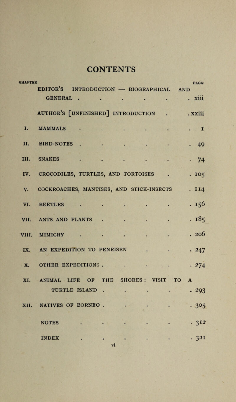 CONTENTS CHAPTER PAGE I. II. III. IV. v. VI. VII. VIII. IX. X. XI. XII. EDITOR’S INTRODUCTION — BIOGRAPHICAL AND GENERAL ...... xiii author’s [unfinished] introduction . . xxiii MAMMALS . . . . . .1 BIRD-NOTES . . . . . -49 SNAKES . . . . . -74 CROCODILES, TURTLES, AND TORTOISES . . 105 COCKROACHES, MANTISES, AND STICK-INSECTS . II4 BEETLES ...... 156 ANTS AND PLANTS ..... 185 MIMICRY ...... 206 AN EXPEDITION TO PENRISEN . . . 247 OTHER EXPEDITIONS ..... 274 ANIMAL LIFE OF THE SHORES : VISIT TO A TURTLE ISLAND ..... 293 NATIVES OF BORNEO ..... 305 NOTES . 312 INDEX 321