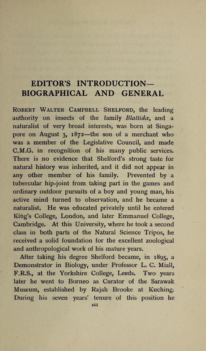 EDITORS INTRODUCTION- BIOGRAPHICAL AND GENERAL Robert Walter Campbell Shelford, the leading authority on insects of the family Blattidce, and a naturalist of very broad interests, was born at Singa¬ pore on August 3, 1872—the son of a merchant who was a member of the Legislative Council, and made C.M.G. in recognition of his many public services. There is no evidence that Shelford’s strong taste for natural history was inherited, and it did not appear in any other member of his family. Prevented by a tubercular hip-joint from taking part in the games and ordinary outdoor pursuits of a boy and young man, his active mind turned to observation, and he became a naturalist. He was educated privately until he entered King's College, London, and later Emmanuel College, Cambridge. At this University, where he took a second class in both parts of the Natural Science Tripos, he received a solid foundation for the excellent zoological and anthropological work of his mature years. After taking his degree Shelford became, in 1895, a Demonstrator in Biology, under Professor L. C. Miall, F.R.S., at the Yorkshire College, Leeds. Two years later he went to Borneo as Curator of the Sarawak Museum, established by Rajah Brooke at Kuching. During his seven years' tenure of this position he