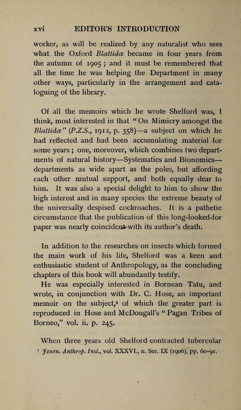 worker, as will be realized by any naturalist who sees what the Oxford Blattidce became in four years from the autumn of 1905 ; and it must be remembered that all the time he was helping the Department in many other ways, particularly in the arrangement and cata¬ loguing of the library. Of all the memoirs which he wrote Shelford was, I think, most interested in that “ On Mimicry amongst the Blattidce  (P.Z.S., 1912, p. 358)—a subject on which he had reflected and had been accumulating material for some years ; one, moreover, which combines two depart¬ ments of natural history—Systematics and Bionomics— departments as wide apart as the poles, but affording each other mutual support, and both equally dear to him. It was also a special delight to him to show the high interest and in many species the extreme beauty of the universally despised cockroaches. It is a pathetic circumstance that the publication of this long-looked-for paper was nearly coincident with its author’s death. In addition to the researches on insects which formed the main work of his life, Shelford was a keen and enthusiastic student of Anthropology, as the concluding chapters of this book will abundantly testify. He was especially interested in Bornean Tatu, and wrote, in conjunction with Dr. C. Hose, an important memoir on the subject,1 of which the greater part is reproduced in Hose and McDougall's “ Pagan Tribes of Borneo, vol. ii. p. 245. When three years old Shelford contracted tubercular 1 Journ. Anthrop. Inst., vol. XXXVI., n. Ser. IX (1906), pp. 60-91.