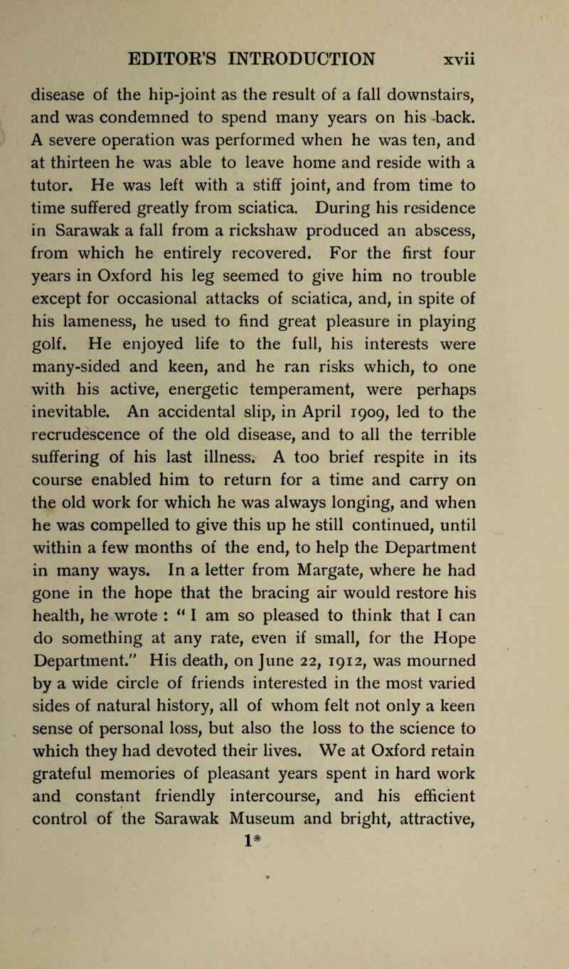 disease of the hip-joint as the result of a fall downstairs, and was condemned to spend many years on his back. A severe operation was performed when he was ten, and at thirteen he was able to leave home and reside with a tutor. He was left with a stiff joint, and from time to time suffered greatly from sciatica. During his residence in Sarawak a fall from a rickshaw produced an abscess, from which he entirely recovered. For the first four years in Oxford his leg seemed to give him no trouble except for occasional attacks of sciatica, and, in spite of his lameness, he used to find great pleasure in playing golf. He enjoyed life to the full, his interests were many-sided and keen, and he ran risks which, to one with his active, energetic temperament, were perhaps inevitable. An accidental slip, in April 1909, led to the recrudescence of the old disease, and to all the terrible suffering of his last illness. A too brief respite in its course enabled him to return for a time and carry on the old work for which he was always longing, and when he was compelled to give this up he still continued, until within a few months of the end, to help the Department in many ways. In a letter from Margate, where he had gone in the hope that the bracing air would restore his health, he wrote : “ I am so pleased to think that I can do something at any rate, even if small, for the Hope Department. His death, on June 22, 1912, was mourned by a wide circle of friends interested in the most varied sides of natural history, all of whom felt not only a keen sense of personal loss, but also the loss to the science to which they had devoted their lives. We at Oxford retain grateful memories of pleasant years spent in hard work and constant friendly intercourse, and his efficient control of the Sarawak Museum and bright, attractive, 1*