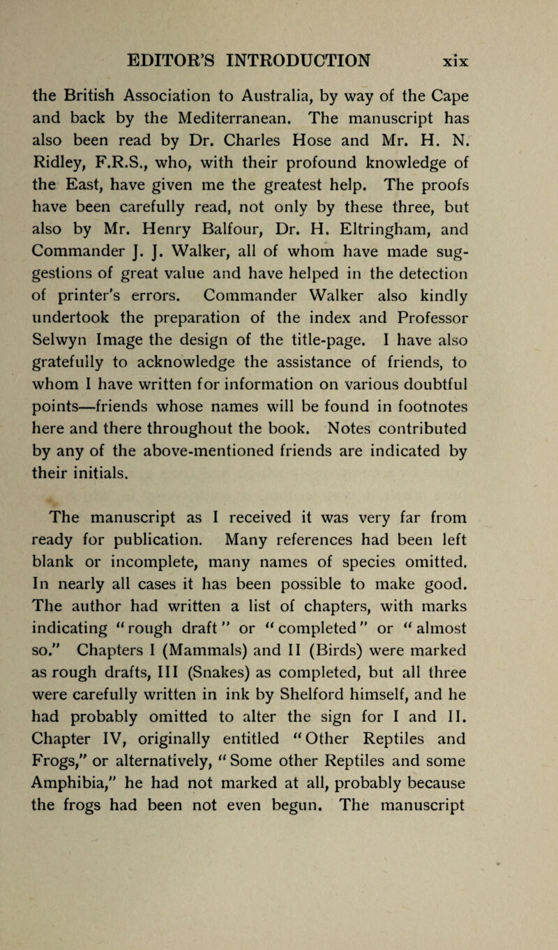 the British Association to Australia, by way of the Cape and back by the Mediterranean. The manuscript has also been read by Dr. Charles Hose and Mr. H. N. Ridley, F.R.S., who, with their profound knowledge of the East, have given me the greatest help. The proofs have been carefully read, not only by these three, but also by Mr. Henry Balfour, Dr. H. Eltringham, and Commander J. ]. Walker, all of whom have made sug¬ gestions of great value and have helped in the detection of printer's errors. Commander Walker also kindly undertook the preparation of the index and Professor Selwyn Image the design of the title-page. I have also gratefully to acknowledge the assistance of friends, to whom I have written for information on various doubtful points—friends whose names will be found in footnotes here and there throughout the book. Notes contributed by any of the above-mentioned friends are indicated by their initials. The manuscript as I received it was very far from ready for publication. Many references had been left blank or incomplete, many names of species omitted. In nearly all cases it has been possible to make good. The author had written a list of chapters, with marks indicating “ rough draft or “ completed or “ almost so. Chapters I (Mammals) and II (Birds) were marked as rough drafts, III (Snakes) as completed, but all three were carefully written in ink by Shelford himself, and he had probably omitted to alter the sign for I and II. Chapter IV, originally entitled “ Other Reptiles and Frogs, or alternatively, “ Some other Reptiles and some Amphibia, he had not marked at all, probably because the frogs had been not even begun. The manuscript