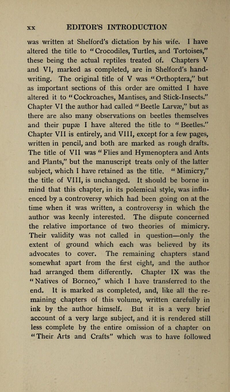 was written at Shelford's dictation by his wife. I have altered the title to “ Crocodiles, Turtles, and Tortoises/’ these being the actual reptiles treated of. Chapters V and VI, marked as completed, are in Shelford’s hand¬ writing. The original title of V was “ Orthoptera,” but as important sections of this order are omitted I have altered it to “Cockroaches, Mantises, and Stick-Insects.” Chapter VI the author had called “ Beetle Larvae,” but as there are also many observations on beetles themselves and their pupae I have altered the title to “ Beetles.” Chapter VII is entirely, and VIII, except for a few pages, written in pencil, and both are marked as rough drafts. The title of VII was “Flies and Hymenoptera and Ants and Plants,” but the manuscript treats only of the latter subject, which I have retained as the title. “ Mimicry,” the title of VIII, is unchanged. It should be borne in mind that this chapter, in its polemical style, was influ¬ enced by a controversy which had been going on at the time when it was written, a controversy in which the author was keenly interested. The dispute concerned the relative importance of two theories of mimicry. Their validity was not called in question—only the extent of ground which each was believed by its advocates to cover. The remaining chapters stand somewhat apart from the first eight, and the author had arranged them differently. Chapter IX was the “Natives of Borneo,” which I have transferred to the end. It is marked as completed, and, like all the re¬ maining chapters of this volume, written carefully in ink by the author himself. But it is a very brief account of a very large subject, and it is rendered still less complete by the entire omission of a chapter on “Their Arts and Crafts” which was to have followed