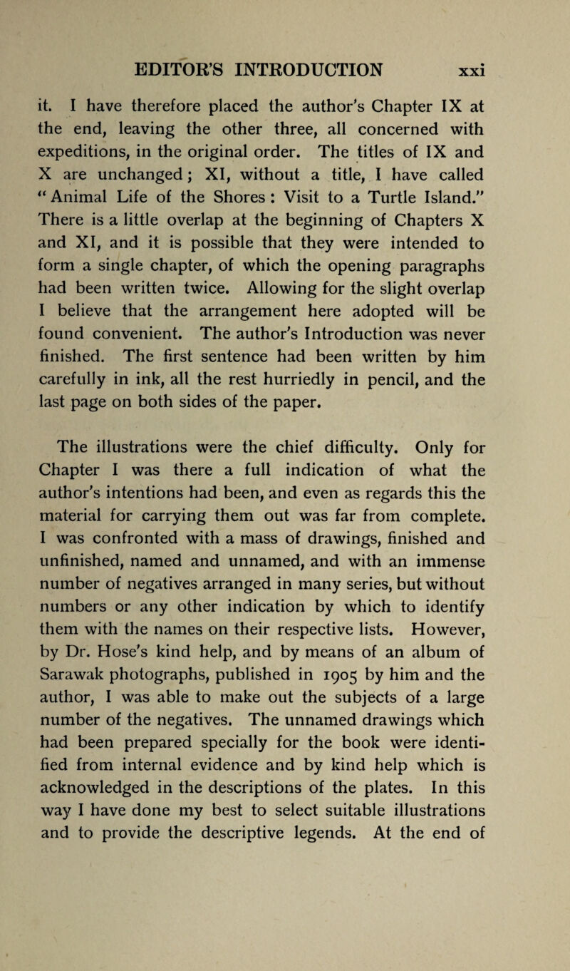 it. I have therefore placed the author’s Chapter IX at the end, leaving the other three, all concerned with expeditions, in the original order. The titles of IX and X are unchanged; XI, without a title, I have called “ Animal Life of the Shores : Visit to a Turtle Island. There is a little overlap at the beginning of Chapters X and XI, and it is possible that they were intended to form a single chapter, of which the opening paragraphs had been written twice. Allowing for the slight overlap I believe that the arrangement here adopted will be found convenient. The author's Introduction was never finished. The first sentence had been written by him carefully in ink, all the rest hurriedly in pencil, and the last page on both sides of the paper. The illustrations were the chief difficulty. Only for Chapter I was there a full indication of what the author's intentions had been, and even as regards this the material for carrying them out was far from complete. I was confronted with a mass of drawings, finished and unfinished, named and unnamed, and with an immense number of negatives arranged in many series, but without numbers or any other indication by which to identify them with the names on their respective lists. However, by Dr. Hose's kind help, and by means of an album of Sarawak photographs, published in 1905 by him and the author, I was able to make out the subjects of a large number of the negatives. The unnamed drawings which had been prepared specially for the book were identi¬ fied from internal evidence and by kind help which is acknowledged in the descriptions of the plates. In this way I have done my best to select suitable illustrations and to provide the descriptive legends. At the end of