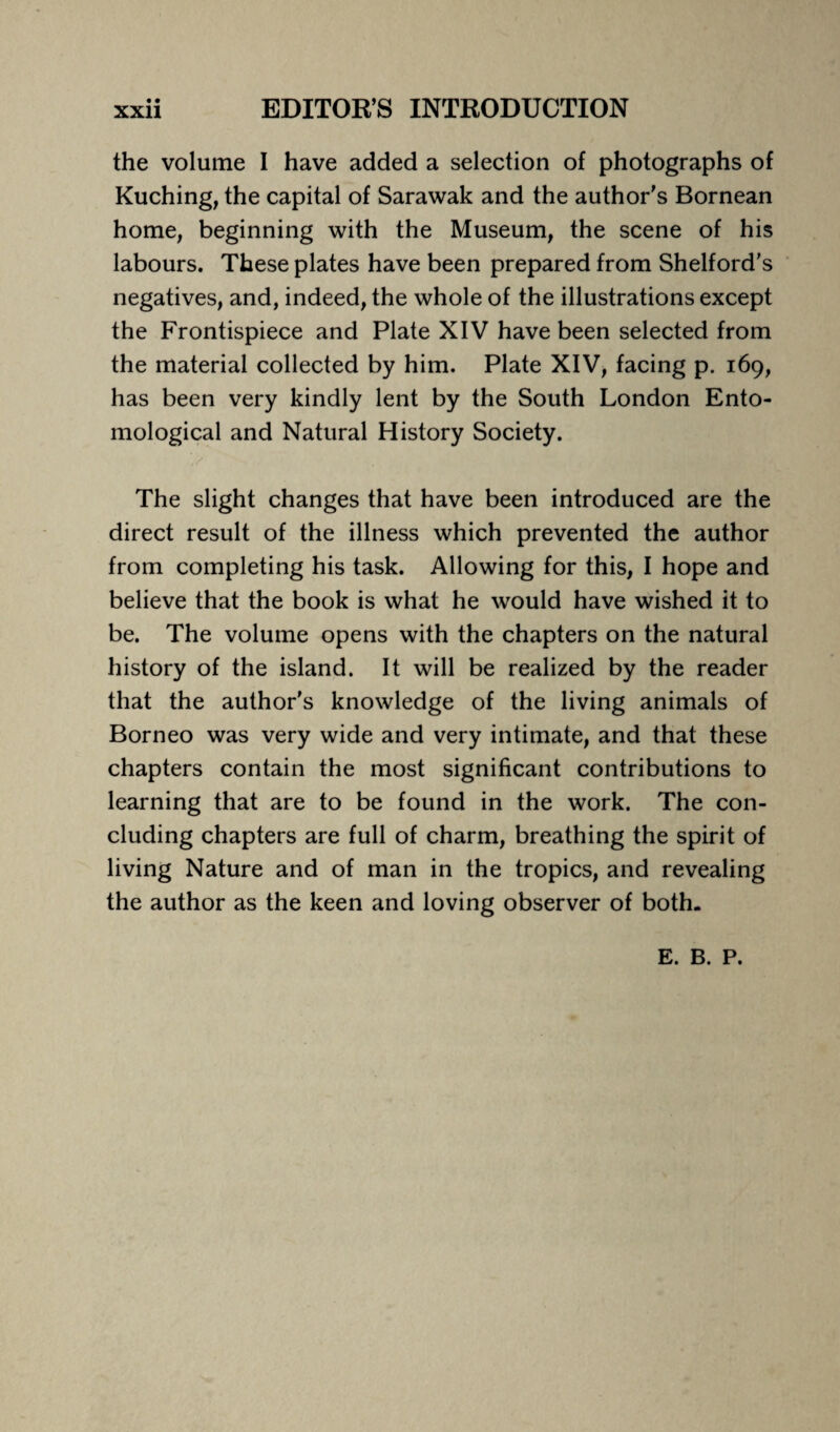 the volume I have added a selection of photographs of Kuching, the capital of Sarawak and the author's Bornean home, beginning with the Museum, the scene of his labours. These plates have been prepared from Shelford’s negatives, and, indeed, the whole of the illustrations except the Frontispiece and Plate XIV have been selected from the material collected by him. Plate XIV, facing p. 169, has been very kindly lent by the South London Ento¬ mological and Natural History Society. The slight changes that have been introduced are the direct result of the illness which prevented the author from completing his task. Allowing for this, I hope and believe that the book is what he would have wished it to be. The volume opens with the chapters on the natural history of the island. It will be realized by the reader that the author's knowledge of the living animals of Borneo was very wide and very intimate, and that these chapters contain the most significant contributions to learning that are to be found in the work. The con¬ cluding chapters are full of charm, breathing the spirit of living Nature and of man in the tropics, and revealing the author as the keen and loving observer of both. E. B. P.