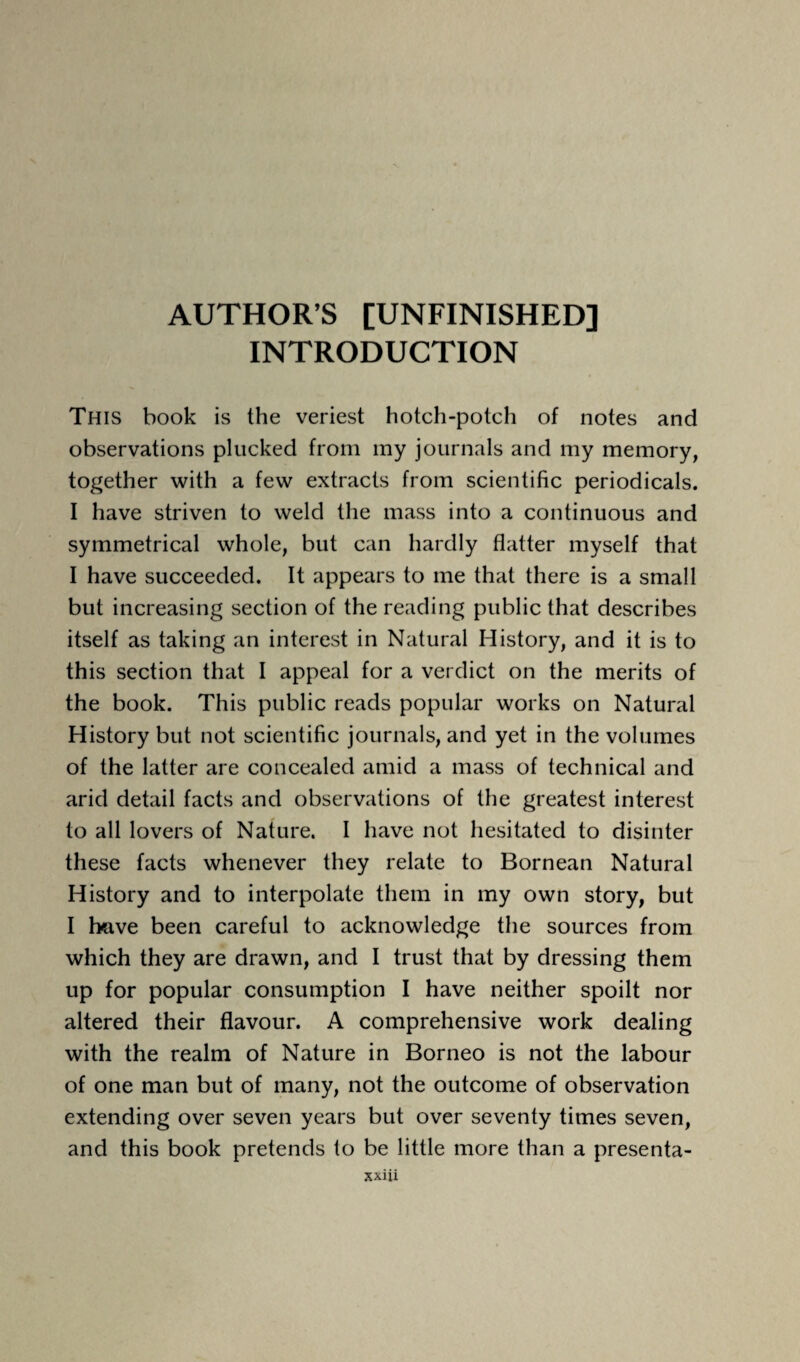 AUTHOR’S [UNFINISHED] INTRODUCTION This book is the veriest hotch-potch of notes and observations plucked from my journals and my memory, together with a few extracts from scientific periodicals. I have striven to weld the mass into a continuous and symmetrical whole, but can hardly flatter myself that I have succeeded. It appears to me that there is a small but increasing section of the reading public that describes itself as taking an interest in Natural History, and it is to this section that I appeal for a verdict on the merits of the book. This public reads popular works on Natural History but not scientific journals, and yet in the volumes of the latter are concealed amid a mass of technical and arid detail facts and observations of the greatest interest to all lovers of Nature. I have not hesitated to disinter these facts whenever they relate to Bornean Natural History and to interpolate them in my own story, but I have been careful to acknowledge the sources from which they are drawn, and I trust that by dressing them up for popular consumption I have neither spoilt nor altered their flavour. A comprehensive work dealing with the realm of Nature in Borneo is not the labour of one man but of many, not the outcome of observation extending over seven years but over seventy times seven, and this book pretends to be little more than a presenta-