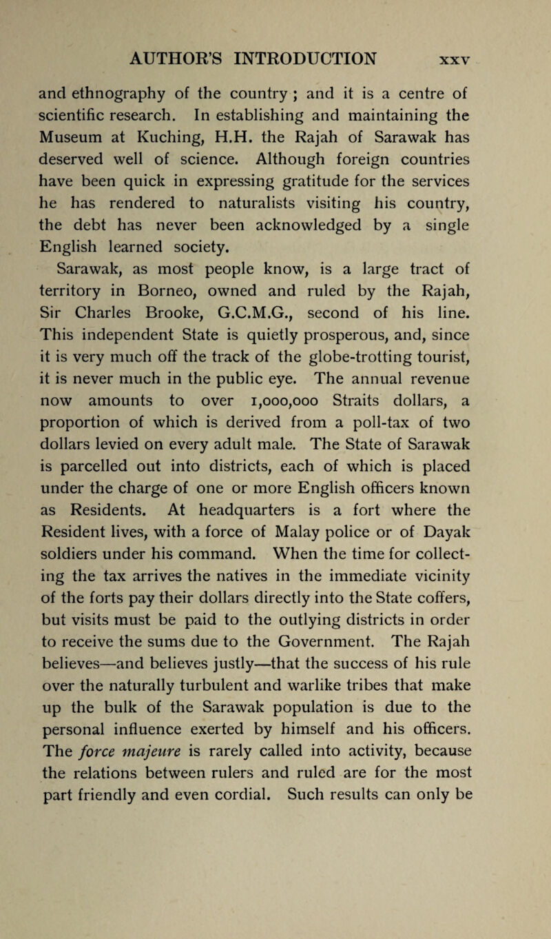 and ethnography of the country ; and it is a centre of scientific research. In establishing and maintaining the Museum at Kuching, H.H. the Rajah of Sarawak has deserved well of science. Although foreign countries have been quick in expressing gratitude for the services he has rendered to naturalists visiting his country, the debt has never been acknowledged by a single English learned society. Sarawak, as most people know, is a large tract of territory in Borneo, owned and ruled by the Rajah, Sir Charles Brooke, G.C.M.G., second of his line. This independent State is quietly prosperous, and, since it is very much off the track of the globe-trotting tourist, it is never much in the public eye. The annual revenue now amounts to over 1,000,000 Straits dollars, a proportion of which is derived from a poll-tax of two dollars levied on every adult male. The State of Sarawak is parcelled out into districts, each of which is placed under the charge of one or more English officers known as Residents. At headquarters is a fort where the Resident lives, with a force of Malay police or of Dayak soldiers under his command. When the time for collect¬ ing the tax arrives the natives in the immediate vicinity of the forts pay their dollars directly into the State coffers, but visits must be paid to the outlying districts in order to receive the sums due to the Government. The Rajah believes—and believes justly—that the success of his rule over the naturally turbulent and warlike tribes that make up the bulk of the Sarawak population is due to the personal influence exerted by himself and his officers. The force majeure is rarely called into activity, because the relations between rulers and ruled are for the most part friendly and even cordial. Such results can only be