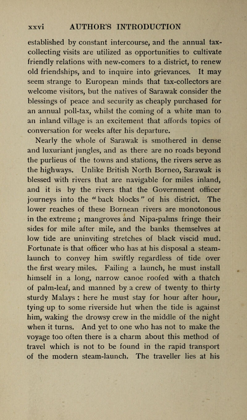 established by constant intercourse, and the annual tax¬ collecting visits are utilized as opportunities to cultivate friendly relations with new-comers to a district, to renew old friendships, and to inquire into grievances. It may seem strange to European minds that tax-collectors are welcome visitors, but the natives of Sarawak consider the blessings of peace and security as cheaply purchased for an annual poll-tax, whilst the coming of a white man to an inland village is an excitement that affords topics of conversation for weeks after his departure. Nearly the whole of Sarawak is smothered in dense and luxuriant jungles, and as there are no roads beyond the purlieus of the towns and stations, the rivers serve as the highways. Unlike British North Borneo, Sarawak is blessed with rivers that are navigable for miles inland, and it is by the rivers that the Government officer journeys into the “ back blocks of his district. The lower reaches of these Bornean rivers are monotonous I in the extreme ; mangroves and Nipa-palms fringe their sides for mile after mile, and the banks themselves at low tide are uninviting stretches of black viscid mud. Fortunate is that officer who has at his disposal a steam- launch to convey him swiftly regardless of tide over the first weary miles. Failing a launch, he must install himself in a long, narrow canoe roofed with a thatch of palm-leaf, and manned by a crew of twenty to thirty sturdy Malays : here he must stay for hour after hour, tying up to some riverside hut when the tide is against him, waking the drowsy crew in the middle of the night when it turns. And yet to one who has not to make the voyage too often there is a charm about this method of travel which is not to be found in the rapid transport of the modern steam-launch. The traveller lies at his
