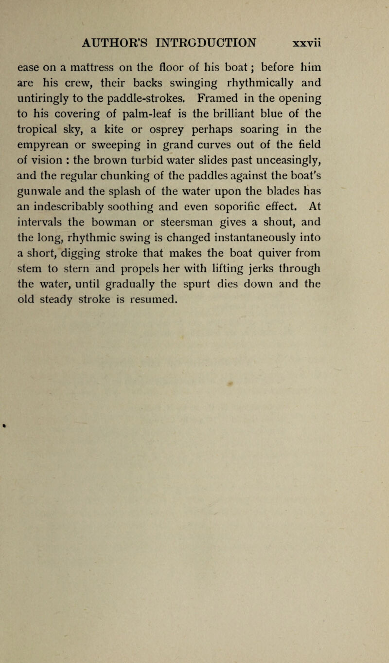 ease on a mattress on the floor of his boat; before him are his crew, their backs swinging rhythmically and untiringly to the paddle-strokes. Framed in the opening to his covering of palm-leaf is the brilliant blue of the tropical sky, a kite or osprey perhaps soaring in the empyrean or sweeping in grand curves out of the field of vision : the brown turbid water slides past unceasingly, and the regular chunking of the paddles against the boat’s gunwale and the splash of the water upon the blades has an indescribably soothing and even soporific effect. At intervals the bowman or steersman gives a shout, and the long, rhythmic swing is changed instantaneously into a short, digging stroke that makes the boat quiver from stem to stern and propels her with lifting jerks through the water, until gradually the spurt dies down and the old steady stroke is resumed.