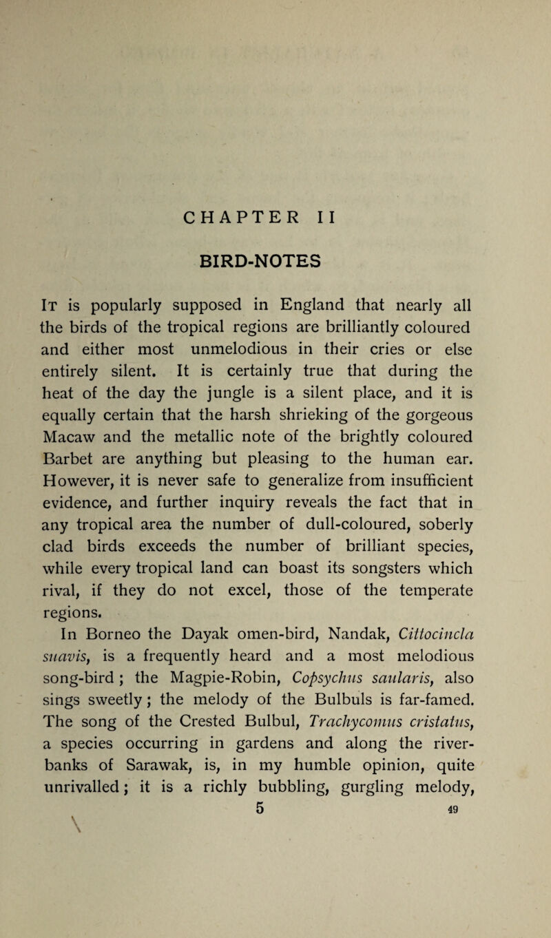 CHAPTER II BIRD-NOTES It is popularly supposed in England that nearly all the birds of the tropical regions are brilliantly coloured and either most unmelodious in their cries or else entirely silent. It is certainly true that during the heat of the day the jungle is a silent place, and it is equally certain that the harsh shrieking of the gorgeous Macaw and the metallic note of the brightly coloured Barbet are anything but pleasing to the human ear. However, it is never safe to generalize from insufficient evidence, and further inquiry reveals the fact that in any tropical area the number of dull-coloured, soberly clad birds exceeds the number of brilliant species, while every tropical land can boast its songsters which rival, if they do not excel, those of the temperate regions. In Borneo the Dayak omen-bird, Nandak, Cittocincla suaviSy is a frequently heard and a most melodious song-bird ; the Magpie-Robin, Copsychus saularis, also sings sweetly; the melody of the Bulbuls is far-famed. The song of the Crested Bulbul, Trachycomus cristatusf a species occurring in gardens and along the river- banks of Sarawak, is, in my humble opinion, quite unrivalled; it is a richly bubbling, gurgling melody, \