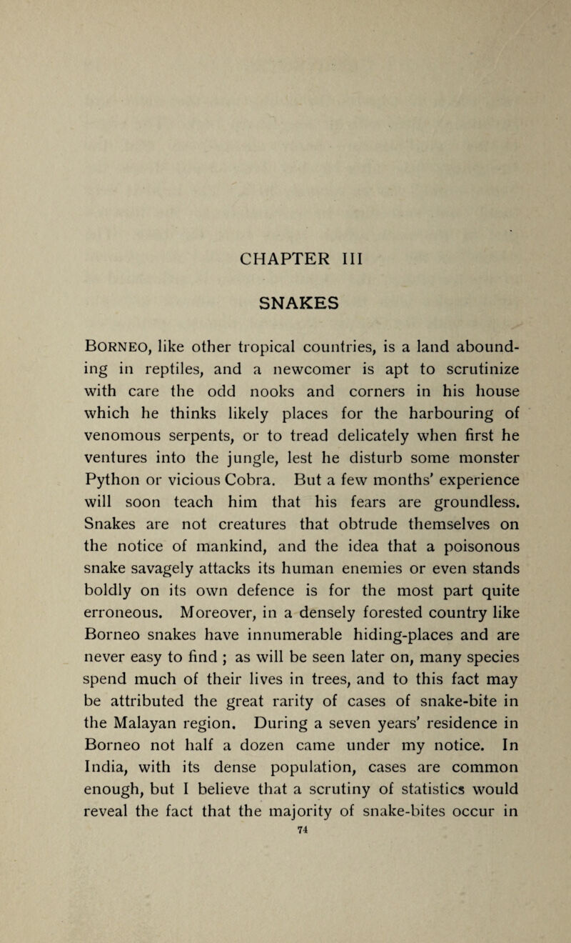 CHAPTER III SNAKES Borneo, like other tropical countries, is a land abound¬ ing in reptiles, and a newcomer is apt to scrutinize with care the odd nooks and corners in his house which he thinks likely places for the harbouring of venomous serpents, or to tread delicately when first he ventures into the jungle, lest he disturb some monster Python or vicious Cobra. But a few months' experience will soon teach him that his fears are groundless. Snakes are not creatures that obtrude themselves on the notice of mankind, and the idea that a poisonous snake savagely attacks its human enemies or even stands boldly on its own defence is for the most part quite erroneous. Moreover, in a densely forested country like Borneo snakes have innumerable hiding-places and are never easy to find ; as will be seen later on, many species spend much of their lives in trees, and to this fact may be attributed the great rarity of cases of snake-bite in the Malayan region. During a seven years' residence in Borneo not half a dozen came under my notice. In India, with its dense population, cases are common enough, but I believe that a scrutiny of statistics would reveal the fact that the majority of snake-bites occur in