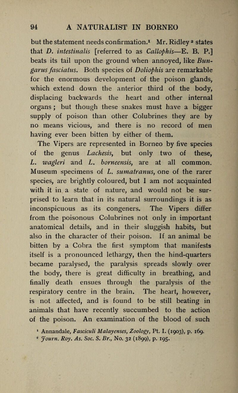 but the statement needs confirmation.1 Mr. Ridley 2 states that D. intestinalis [referred to as Callophis—E. B. P.] beats its tail upon the ground when annoyed, like Bun- garus fasciatns. Both species of Doliophis are remarkable for the enormous development of the poison glands, which extend down the anterior third of the body, displacing backwards the heart and other internal organs ; but though these snakes must have a bigger supply of poison than other Colubrines they are by no means vicious, and there is no record of men having ever been bitten by either of them. The Vipers are represented in Borneo by five species of the genus La chesis, but only two of these, L. wagleri and L. borneensis, are at all common. Museum specimens of L. sumatranus, one of the rarer species, are brightly coloured, but I am not acquainted with it in a state of nature, and would not be sur¬ prised to learn that in its natural surroundings it is as inconspicuous as its congeners. The Vipers differ from the poisonous Colubrines not only in important anatomical details, and in their sluggish habits, but also in the character of their poison. If an animal be bitten by a Cobra the first symptom that manifests itself is a pronounced lethargy, then the hind-quarters became paralysed, the paralysis spreads slowly over the body, there is great difficulty in breathing, and finally death ensues through the paralysis of the respiratory centre in the brain. The heart, however, is not affected, and is found to be still beating in animals that have recently succumbed to the action of the poison. An examination of the blood of such 1 Annandale, Fasciculi Malayenses, Zoology, Pt. I. (1903), p. 169. 2 Journ. Roy. As. Soc. S. Br., No. 32 (1899), p. 195.