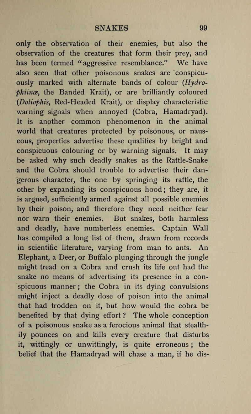 only the observation of their enemies, but also the observation of the creatures that form their prey, and has been termed “ aggressive resemblance. We have also seen that other poisonous snakes are conspicu¬ ously marked with alternate bands of colour (Hydro- phiince, the Banded Krait), or are brilliantly coloured (Doliophis, Red-Headed Krait), or display characteristic warning signals when annoyed (Cobra, Hamadryad). It is another common phenomenon in the animal world that creatures protected by poisonous, or naus¬ eous, properties advertise these qualities by bright and conspicuous colouring or by warning signals. It may be asked why such deadly snakes as the Rattle-Snake and the Cobra should trouble to advertise their dan¬ gerous character, the one by springing its rattle, the other by expanding its conspicuous hood; they are, it is argued, sufficiently armed against all possible enemies by their poison, and therefore they need neither fear nor warn their enemies. But snakes, both harmless and deadly, have numberless enemies. Captain Wall has compiled a long list of them, drawn from records in scientific literature, varying from man to ants. An Elephant, a Deer, or Buffalo plunging through the jungle might tread on a Cobra and crush its life out had the snake no means of advertising its presence in a con¬ spicuous manner ; the Cobra in its dying convulsions might inject a deadly dose of poison into the animal that had trodden on it, but how would the cobra be benefited by that dying effort ? The whole conception of a poisonous snake as a ferocious animal that stealth¬ ily pounces on and kills every creature that disturbs it, wittingly or unwittingly, is quite erroneous ; the belief that the Hamadryad will chase a man, if he dis-
