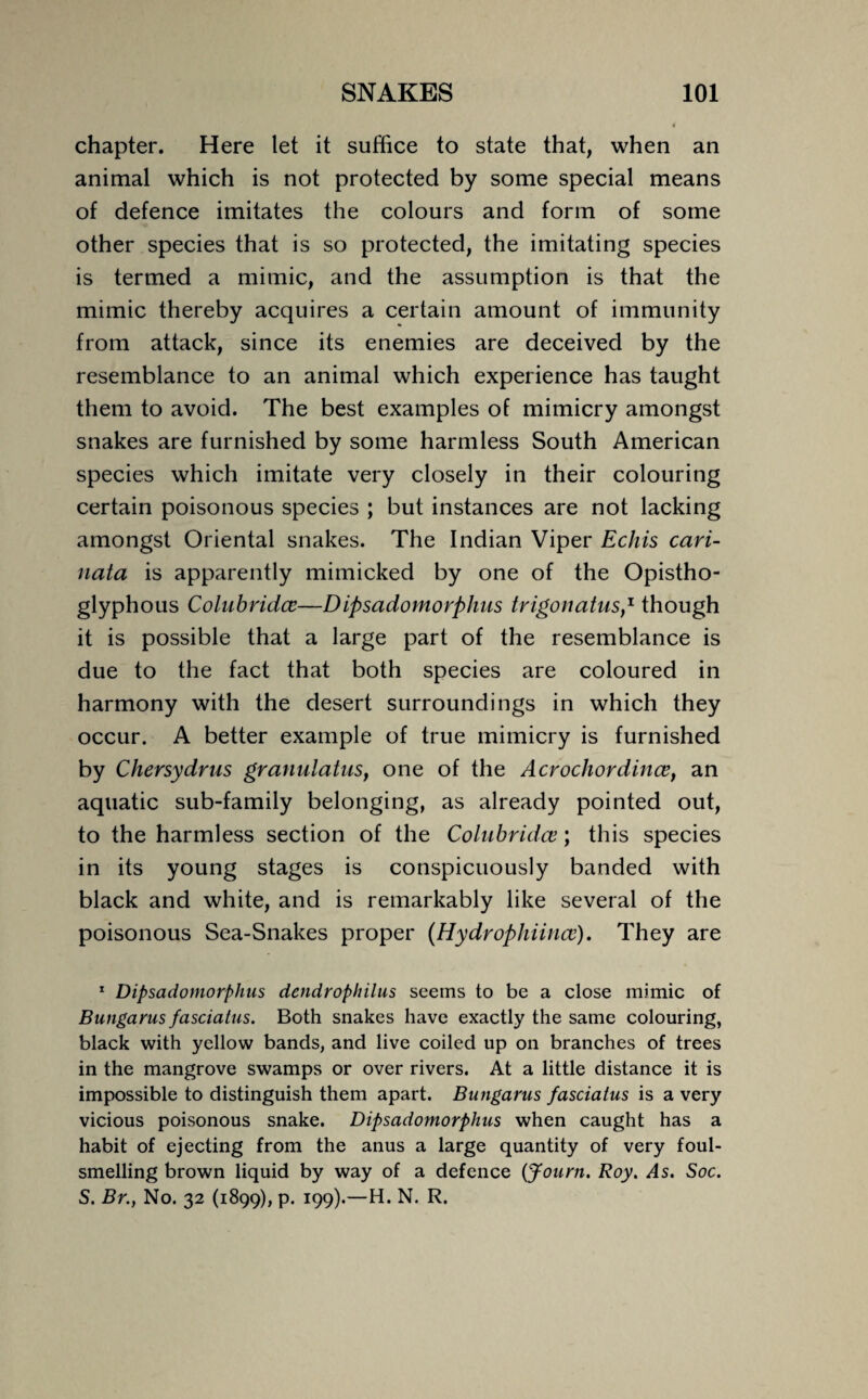 chapter. Here let it suffice to state that, when an animal which is not protected by some special means of defence imitates the colours and form of some other species that is so protected, the imitating species is termed a mimic, and the assumption is that the mimic thereby acquires a certain amount of immunity from attack, since its enemies are deceived by the resemblance to an animal which experience has taught them to avoid. The best examples of mimicry amongst snakes are furnished by some harmless South American species which imitate very closely in their colouring certain poisonous species ; but instances are not lacking amongst Oriental snakes. The Indian Viper Echis cari- nata is apparently mimicked by one of the Opistho- glyphous Colubridce—Dipsadomorphus trigonatus,1 though it is possible that a large part of the resemblance is due to the fact that both species are coloured in harmony with the desert surroundings in which they occur. A better example of true mimicry is furnished by Chersydrus granulatus, one of the Acrochordince, an aquatic sub-family belonging, as already pointed out, to the harmless section of the Colubridce; this species in its young stages is conspicuously banded with black and white, and is remarkably like several of the poisonous Sea-Snakes proper (Hydrophiince). They are 1 Dipsadomorphus dendrophilus seems to be a close mimic of Bungarus fasciatus. Both snakes have exactly the same colouring, black with yellow bands, and live coiled up on branches of trees in the mangrove swamps or over rivers. At a little distance it is impossible to distinguish them apart. Bungarus fasciatus is a very vicious poisonous snake. Dipsadomorphus when caught has a habit of ejecting from the anus a large quantity of very foul¬ smelling brown liquid by way of a defence (Journ. Roy. As. Soc. S. Br., No. 32 (1899), p. 199).—H. N. R.