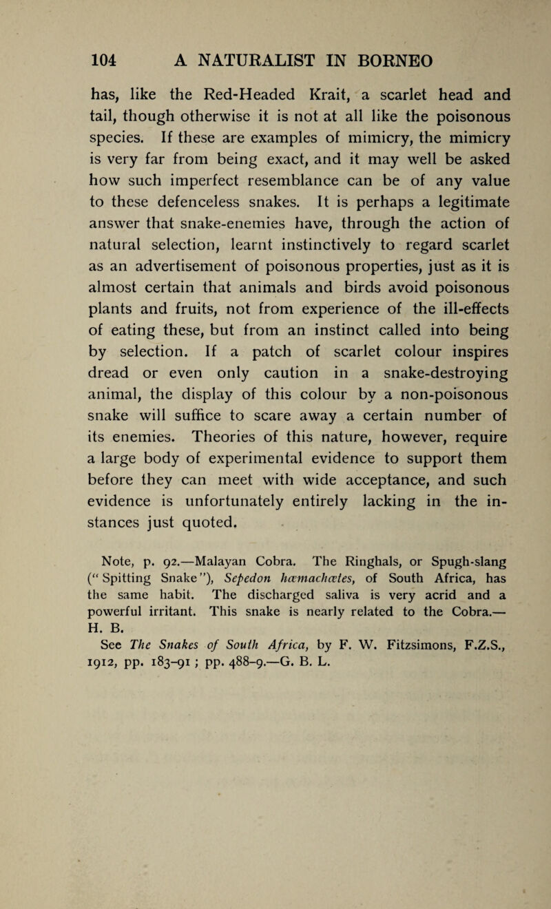 has, like the Red-Headed Krait, a scarlet head and tail, though otherwise it is not at all like the poisonous species. If these are examples of mimicry, the mimicry is very far from being exact, and it may well be asked how such imperfect resemblance can be of any value to these defenceless snakes. It is perhaps a legitimate answer that snake-enemies have, through the action of natural selection, learnt instinctively to regard scarlet as an advertisement of poisonous properties, just as it is almost certain that animals and birds avoid poisonous plants and fruits, not from experience of the ill-effects of eating these, but from an instinct called into being by selection. If a patch of scarlet colour inspires dread or even only caution in a snake-destroying animal, the display of this colour by a non-poisonous snake will suffice to scare away a certain number of its enemies. Theories of this nature, however, require a large body of experimental evidence to support them before they can meet with wide acceptance, and such evidence is unfortunately entirely lacking in the in¬ stances just quoted. Note, p. 92.—Malayan Cobra. The Ringhals, or Spugh-slang (“ Spitting Snake ”), Sepedon hcemachcetes, of South Africa, has the same habit. The discharged saliva is very acrid and a powerful irritant. This snake is nearly related to the Cobra.— H. B. See The Snakes of South Africa, by F. W. Fitzsimons, F.Z.S., 1912, pp. 183-91 ; pp. 488-9.—G. B. L.