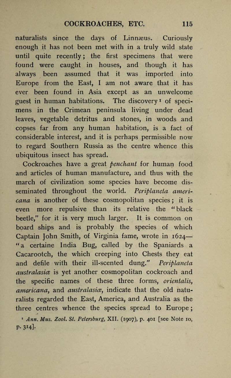 naturalists since the days of Linnaeus. Curiously enough it has not been met with in a truly wild state until quite recently; the first specimens that were found were caught in houses, and though it has always been assumed that it was imported into Europe from the East, I am not aware that it has ever been found in Asia except as an unwelcome guest in human habitations. The discovery 1 of speci¬ mens in the Crimean peninsula living under dead leaves, vegetable detritus and stones, in woods and copses far from any human habitation, is a fact of considerable interest, and it is perhaps permissible now to regard Southern Russia as the centre whence this ubiquitous insect has spread. Cockroaches have a great penchant for human food and articles of human manufacture, and thus with the march of civilization some species have become dis¬ seminated throughout the world. Periplaneta ameri- cana is another of these cosmopolitan species; it is even more repulsive than its relative the “ black beetle,” for it is very much larger. It is common on board ships and is probably the species of which Captain John Smith, of Virginia fame, wrote in 1624— “a certaine India Bug, called by the Spaniards a Cacarootch, the which creeping into Chests they eat and defile with their ill-scented dung.” Periplaneta australasice is yet another cosmopolitan cockroach and the specific names of these three forms, orientalis, americana, and australasice, indicate that the old natu¬ ralists regarded the East, America, and Australia as the three centres whence the species spread to Europe; .f 1 Ann. Mus. Zool. St. Petersburg, XII. (1907), p. 401 [see Note 10, P' 3I4l-