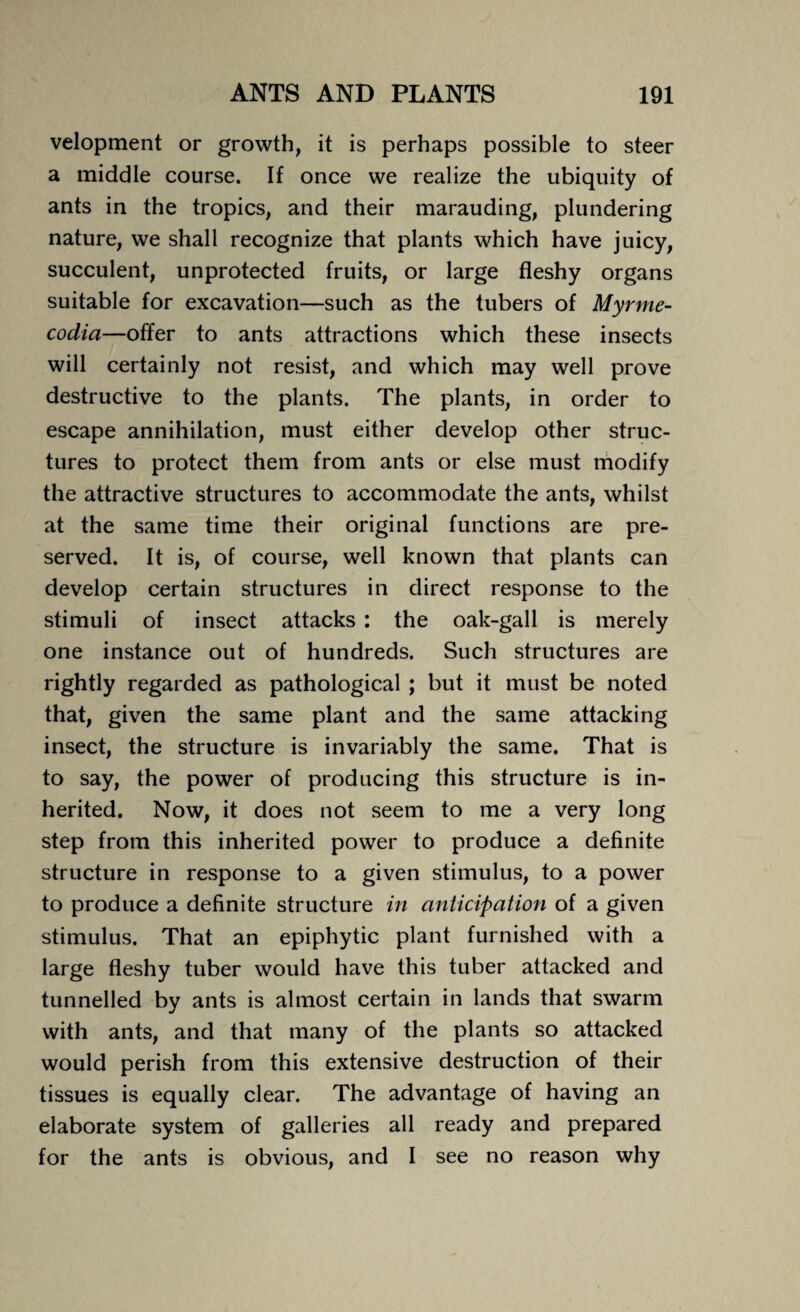 velopment or growth, it is perhaps possible to steer a middle course. If once we realize the ubiquity of ants in the tropics, and their marauding, plundering nature, we shall recognize that plants which have juicy, succulent, unprotected fruits, or large fleshy organs suitable for excavation—such as the tubers of Myrme- codia—offer to ants attractions which these insects will certainly not resist, and which may well prove destructive to the plants. The plants, in order to escape annihilation, must either develop other struc¬ tures to protect them from ants or else must modify the attractive structures to accommodate the ants, whilst at the same time their original functions are pre¬ served. It is, of course, well known that plants can develop certain structures in direct response to the stimuli of insect attacks : the oak-gall is merely one instance out of hundreds. Such structures are rightly regarded as pathological ; but it must be noted that, given the same plant and the same attacking insect, the structure is invariably the same. That is to say, the power of producing this structure is in¬ herited. Now, it does not seem to me a very long step from this inherited power to produce a definite structure in response to a given stimulus, to a power to produce a definite structure in anticipation of a given stimulus. That an epiphytic plant furnished with a large fleshy tuber would have this tuber attacked and tunnelled by ants is almost certain in lands that swarm with ants, and that many of the plants so attacked would perish from this extensive destruction of their tissues is equally clear. The advantage of having an elaborate system of galleries all ready and prepared for the ants is obvious, and I see no reason why