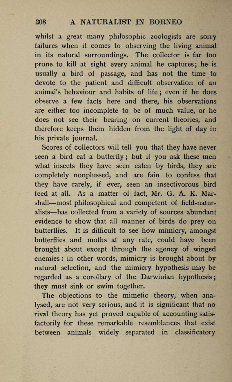whilst a great many philosophic zoologists are sorry failures when it comes to observing the living animal in its natural surroundings. The collector is far too prone to kill at sight every animal he captures; he is usually a bird of passage, and has not the time to devote to the patient and difficult observation of an animal's behaviour and habits of life ; even if he does observe a few facts here and there, his observations are either too incomplete to be of much value, or he does not see their bearing on current theories, and therefore keeps them hidden from the light of day in his private journal. Scores of collectors will tell you that they have never seen a bird eat a butterfly ; but if you ask these men what insects they have seen eaten by birds, they are completely nonplussed, and are fain to confess that they have rarely, if ever, seen an insectivorous bird feed at all. As a matter of fact, Mr. G. A. K. Mar¬ shall—most philosophical and competent of field-natur¬ alists—has collected from a variety of sources abundant evidence to show that all manner of birds do prey on butterflies. It is difficult to see how mimicry, amongst butterflies and moths at any rate, could have been brought about except through the agency of winged enemies : in other words, mimicry is brought about by natural selection, and the mimicry hypothesis may be regarded as a corollary of the Darwinian hypothesis; they must sink or swim together. The objections to the mimetic theory, when ana¬ lysed, are not very serious, and it is significant that no rival theory has yet proved capable of accounting satis¬ factorily for these remarkable resemblances that exist between animals widely separated in classificatory