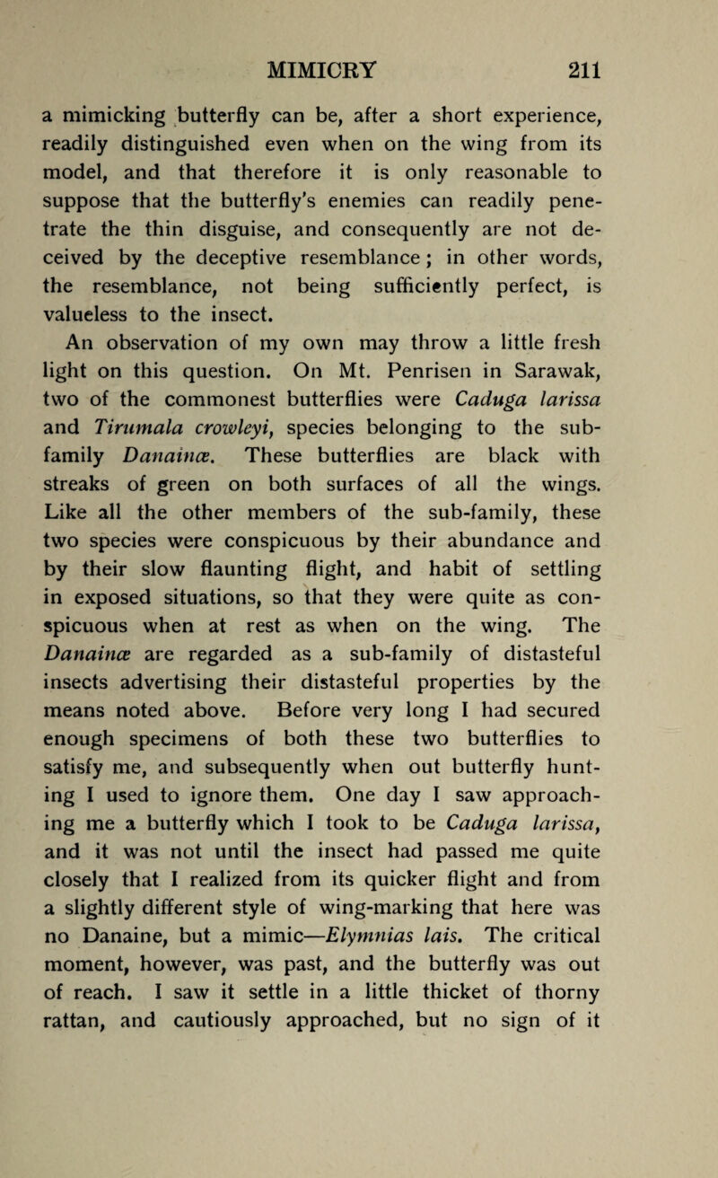 a mimicking butterfly can be, after a short experience, readily distinguished even when on the wing from its model, and that therefore it is only reasonable to suppose that the butterfly's enemies can readily pene¬ trate the thin disguise, and consequently are not de¬ ceived by the deceptive resemblance ; in other words, the resemblance, not being sufficiently perfect, is valueless to the insect. An observation of my own may throw a little fresh light on this question. On Mt. Penrisen in Sarawak, two of the commonest butterflies were Caduga larissa and Tirumala crowleyi, species belonging to the sub¬ family Danaince. These butterflies are black with streaks of green on both surfaces of all the wings. Like all the other members of the sub-family, these two species were conspicuous by their abundance and by their slow flaunting flight, and habit of settling in exposed situations, so that they were quite as con¬ spicuous when at rest as when on the wing. The Danaince are regarded as a sub-family of distasteful insects advertising their distasteful properties by the means noted above. Before very long I had secured enough specimens of both these two butterflies to satisfy me, and subsequently when out butterfly hunt¬ ing I used to ignore them. One day I saw approach¬ ing me a butterfly which I took to be Caduga larissa, and it was not until the insect had passed me quite closely that I realized from its quicker flight and from a slightly different style of wing-marking that here was no Danaine, but a mimic—Elymnias lais. The critical moment, however, was past, and the butterfly was out of reach. I saw it settle in a little thicket of thorny rattan, and cautiously approached, but no sign of it