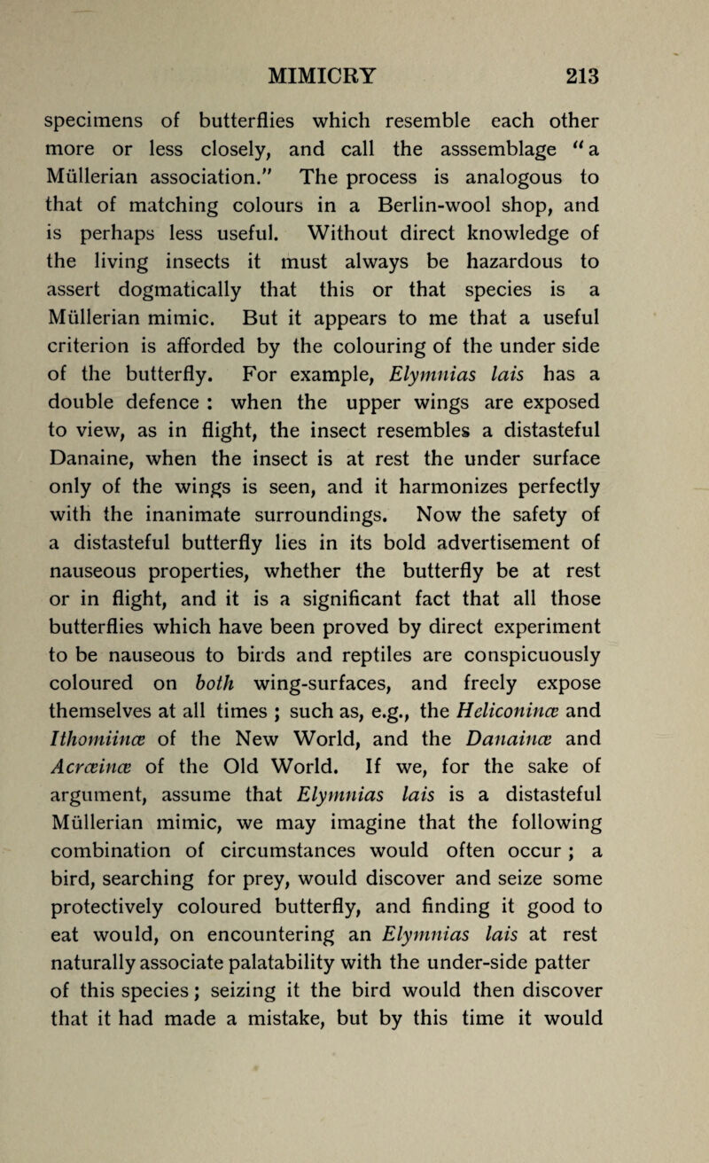 specimens of butterflies which resemble each other more or less closely, and call the asssemblage u a Mullerian association. The process is analogous to that of matching colours in a Berlin-wool shop, and is perhaps less useful. Without direct knowledge of the living insects it must always be hazardous to assert dogmatically that this or that species is a Mullerian mimic. But it appears to me that a useful criterion is afforded by the colouring of the under side of the butterfly. For example, Elymnias lais has a double defence : when the upper wings are exposed to view, as in flight, the insect resembles a distasteful Danaine, when the insect is at rest the under surface only of the wings is seen, and it harmonizes perfectly with the inanimate surroundings. Now the safety of a distasteful butterfly lies in its bold advertisement of nauseous properties, whether the butterfly be at rest or in flight, and it is a significant fact that all those butterflies which have been proved by direct experiment to be nauseous to birds and reptiles are conspicuously coloured on both wing-surfaces, and freely expose themselves at all times ; such as, e.g., the Heliconince and Ithomiince of the New World, and the Danaince and Acrceince of the Old World. If we, for the sake of argument, assume that Elymnias lais is a distasteful Mullerian mimic, we may imagine that the following combination of circumstances would often occur; a bird, searching for prey, would discover and seize some protectively coloured butterfly, and finding it good to eat would, on encountering an Elymnias lais at rest naturally associate palatability with the under-side patter of this species; seizing it the bird would then discover that it had made a mistake, but by this time it would