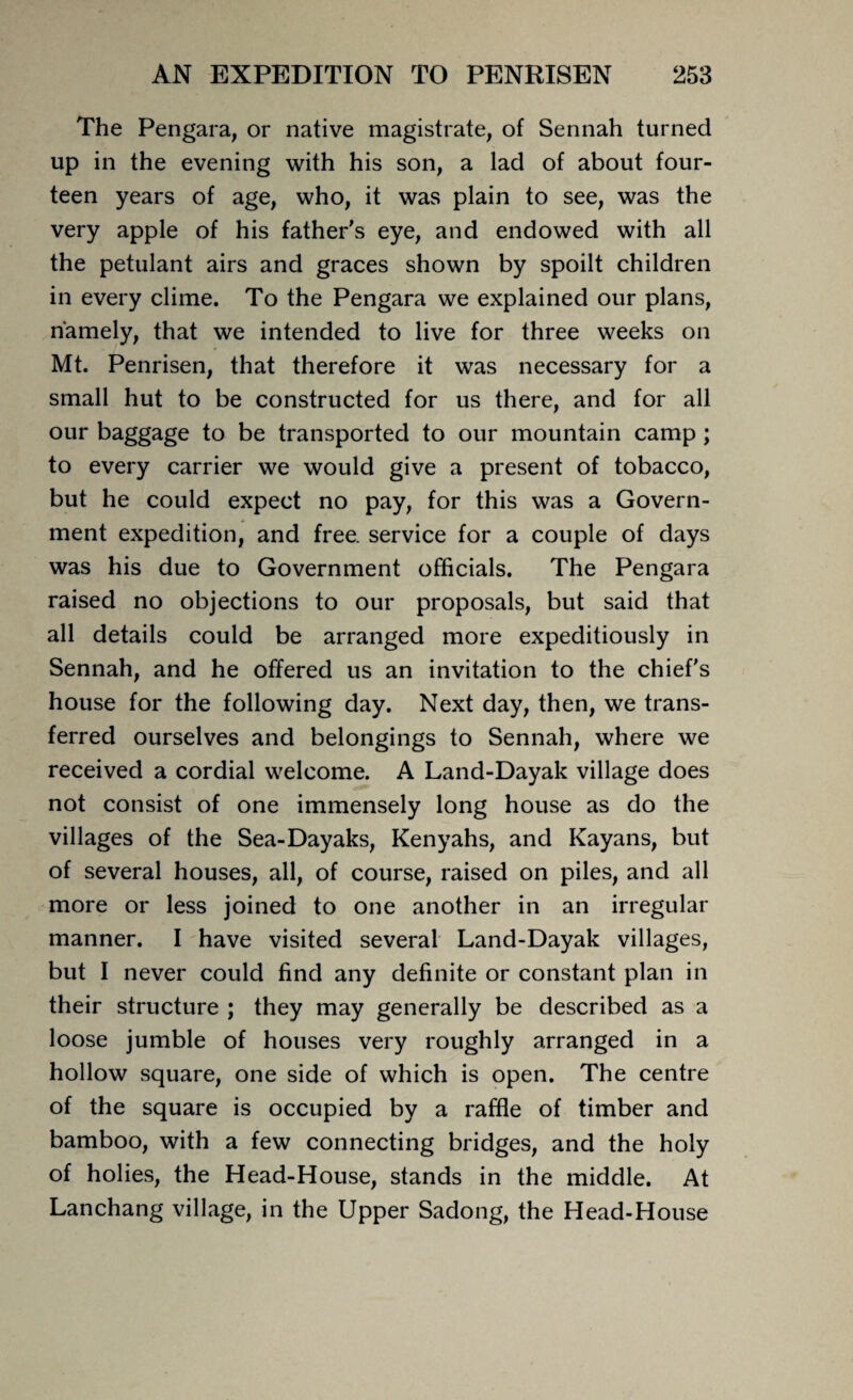 The Pengara, or native magistrate, of Sennah turned up in the evening with his son, a lad of about four¬ teen years of age, who, it was plain to see, was the very apple of his father's eye, and endowed with all the petulant airs and graces shown by spoilt children in every clime. To the Pengara we explained our plans, namely, that we intended to live for three weeks on Mt. Penrisen, that therefore it was necessary for a small hut to be constructed for us there, and for all our baggage to be transported to our mountain camp ; to every carrier we would give a present of tobacco, but he could expect no pay, for this was a Govern¬ ment expedition, and free, service for a couple of days was his due to Government officials. The Pengara raised no objections to our proposals, but said that all details could be arranged more expeditiously in Sennah, and he offered us an invitation to the chief's house for the following day. Next day, then, we trans¬ ferred ourselves and belongings to Sennah, where we received a cordial welcome. A Land-Dayak village does not consist of one immensely long house as do the villages of the Sea-Dayaks, Kenyahs, and Kayans, but of several houses, all, of course, raised on piles, and all more or less joined to one another in an irregular manner. I have visited several Land-Dayak villages, but I never could find any definite or constant plan in their structure ; they may generally be described as a loose jumble of houses very roughly arranged in a hollow square, one side of which is open. The centre of the square is occupied by a raffle of timber and bamboo, with a few connecting bridges, and the holy of holies, the Head-House, stands in the middle. At Lanchang village, in the Upper Sadong, the Head-House