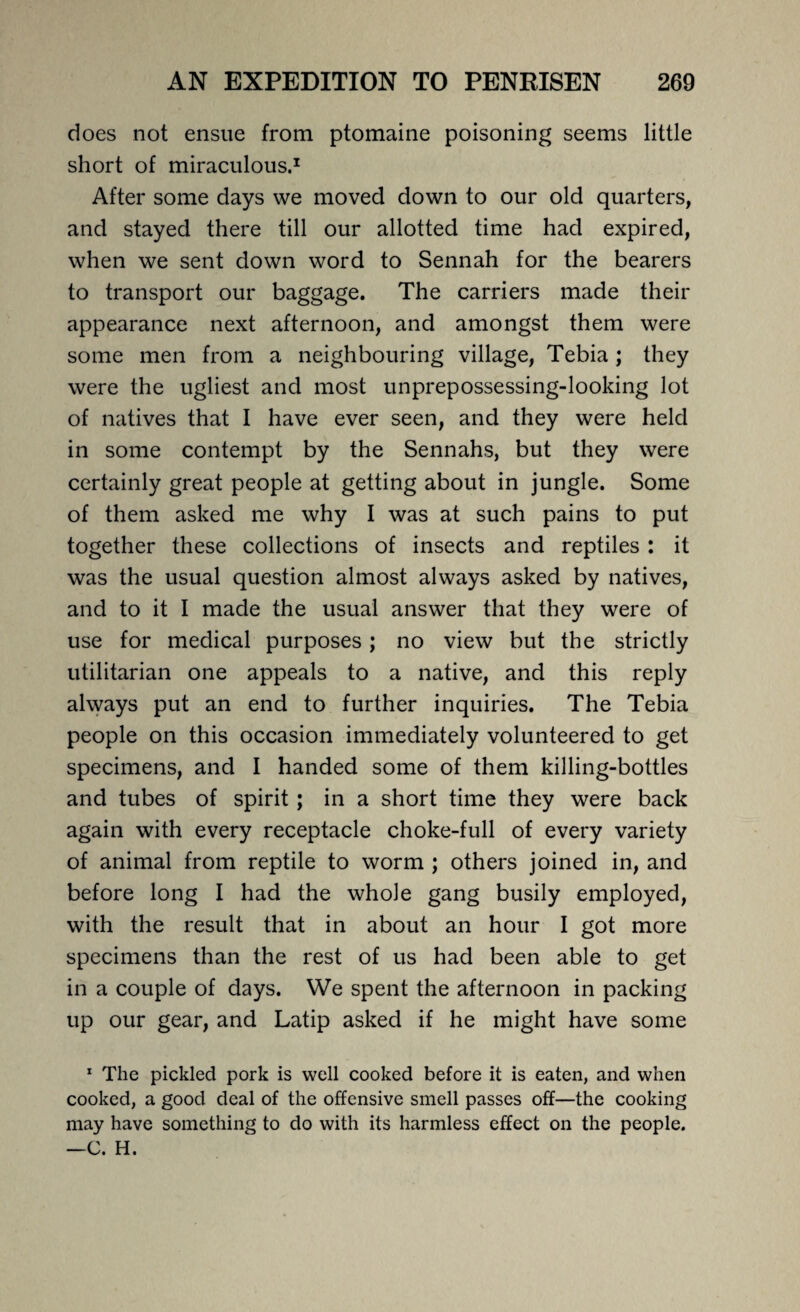 does not ensue from ptomaine poisoning seems little short of miraculous.1 After some days we moved down to our old quarters, and stayed there till our allotted time had expired, when we sent down word to Sennah for the bearers to transport our baggage. The carriers made their appearance next afternoon, and amongst them were some men from a neighbouring village, Tebia ; they were the ugliest and most unprepossessing-looking lot of natives that I have ever seen, and they were held in some contempt by the Sennahs, but they were certainly great people at getting about in jungle. Some of them asked me why I was at such pains to put together these collections of insects and reptiles : it was the usual question almost always asked by natives, and to it I made the usual answer that they were of use for medical purposes; no view but the strictly utilitarian one appeals to a native, and this reply always put an end to further inquiries. The Tebia people on this occasion immediately volunteered to get specimens, and I handed some of them killing-bottles and tubes of spirit; in a short time they were back again with every receptacle choke-full of every variety of animal from reptile to worm ; others joined in, and before long I had the whole gang busily employed, with the result that in about an hour I got more specimens than the rest of us had been able to get in a couple of days. We spent the afternoon in packing up our gear, and Latip asked if he might have some 1 The pickled pork is well cooked before it is eaten, and when cooked, a good deal of the offensive smell passes off—the cooking may have something to do with its harmless effect on the people. —C. H.