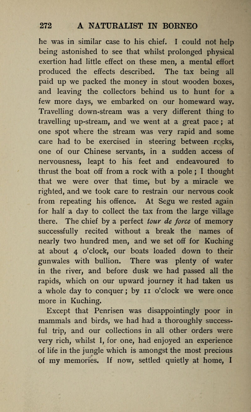 he was in similar case to his chief. I could not help being astonished to see that whilst prolonged physical exertion had little effect on these men, a mental effort produced the effects described. The tax being all paid up we packed the money in stout wooden boxes, and leaving the collectors behind us to hunt for a few more days, we embarked on our homeward way. Travelling down-stream was a very different thing to travelling up-stream, and we went at a great pace; at one spot where the stream was very rapid and some care had to be exercised in steering between recks, one of our Chinese servants, in a sudden access of nervousness, leapt to his feet and endeavoured to thrust the boat off from a rock with a pole ; I thought that we were over that time, but by a miracle we righted, and we took care to restrain our nervous cook from repeating his offence. At Segu we rested again for half a day to collect the tax from the large village there. The chief by a perfect tour de force of memory successfully recited without a break the names of nearly two hundred men, and we set off for Kuching at about 4 o’clock, our boats loaded down to their gunwales with bullion. There was plenty of water in the river, and before dusk we had passed all the rapids, which on our upward journey it had taken us a whole day to conquer; by 11 o'clock we were once more in Kuching. Except that Penrisen was disappointingly poor in mammals and birds, we had had a thoroughly success¬ ful trip, and our collections in all other orders were very rich, whilst I, for one, had enjoyed an experience of life in the jungle which is amongst the most precious of my memories. If now, settled quietly at home, I