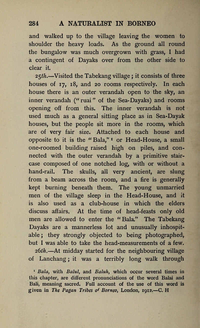 and walked up to the village leaving the women to shoulder the heavy loads. As the ground all round the bungalow was much overgrown with grass, I had a contingent of Dayaks over from the other side to clear it. 25th.—Visited the Tabekang village ; it consists of three houses of 17, 18, and 20 rooms respectively. In each house there is an outer verandah open to the sky, an inner verandah (“ ruai of the Sea-Dayaks) and rooms opening off from this. The inner verandah is not used much as a general sitting place as in Sea-Dayak houses, but the people sit more in the rooms, which are of very fair size. Attached to each house and opposite to it is the “ Bala,” 1 or Head-House, a small one-roomed building raised high on piles, and con¬ nected with the outer verandah by a primitive stair¬ case composed of one notched log, with or without a hand-rail. The skulls, all very ancient, are slung from a beam across the room, and a fire is generally kept burning beneath them. The young unmarried men of the village sleep in the Head-House, and it is also used as a club-house in which the elders discuss affairs. At the time of head-feasts only old men are allowed to enter the u Bala.” The Tabekang Dayaks are a mannerless lot and unusually inhospit¬ able ; they strongly objected to being photographed, but I was able to take the head-measurements of a few. 26th.-—At midday started for the neighbouring village of Lanchang; it was a terribly long walk through 1 Bala, with Balul, and Baluh, which occur several times in this chapter, are different pronunciations of the word Balai and Bali, meaning sacred. Full account of the use of this word is given in The Pagan Tribes of Borneo, London, 1912.—C. H