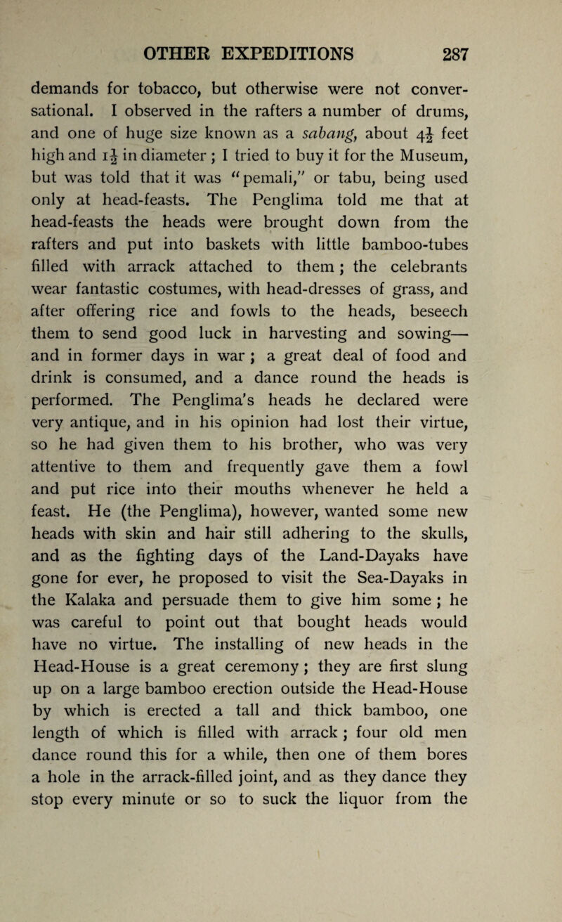 demands for tobacco, but otherwise were not conver¬ sational. I observed in the rafters a number of drums, and one of huge size known as a sabang, about 4J feet high and 1J in diameter ; I tried to buy it for the Museum, but was told that it was “ pemali,” or tabu, being used only at head-feasts. The Penglima told me that at head-feasts the heads were brought down from the rafters and put into baskets with little bamboo-tubes filled with arrack attached to them; the celebrants wear fantastic costumes, with head-dresses of grass, and after offering rice and fowls to the heads, beseech them to send good luck in harvesting and sowing— and in former days in war ; a great deal of food and drink is consumed, and a dance round the heads is performed. The Penglima's heads he declared were very antique, and in his opinion had lost their virtue, so he had given them to his brother, who was very attentive to them and frequently gave them a fowl and put rice into their mouths whenever he held a feast. He (the Penglima), however, wanted some new heads with skin and hair still adhering to the skulls, and as the fighting days of the Land-Dayaks have gone for ever, he proposed to visit the Sea-Dayaks in the Kalaka and persuade them to give him some ; he was careful to point out that bought heads would have no virtue. The installing of new heads in the Head-House is a great ceremony ; they are first slung up on a large bamboo erection outside the Head-House by which is erected a tall and thick bamboo, one length of which is filled with arrack ; four old men dance round this for a while, then one of them bores a hole in the arrack-filled joint, and as they dance they stop every minute or so to suck the liquor from the