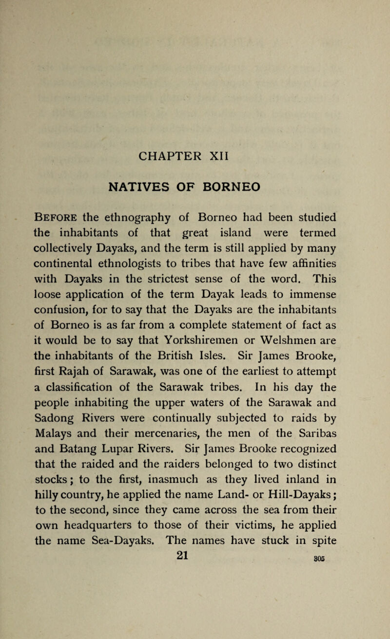 CHAPTER XII NATIVES OF BORNEO Before the ethnography of Borneo had been studied the inhabitants of that great island were termed collectively Dayaks, and the term is still applied by many continental ethnologists to tribes that have few affinities with Dayaks in the strictest sense of the word. This loose application of the term Dayak leads to immense confusion, for to say that the Dayaks are the inhabitants of Borneo is as far from a complete statement of fact as it would be to say that Yorkshiremen or Welshmen are the inhabitants of the British Isles. Sir James Brooke, first Rajah of Sarawak, was one of the earliest to attempt a classification of the Sarawak tribes. In his day the people inhabiting the upper waters of the Sarawak and Sadong Rivers were continually subjected to raids by Malays and their mercenaries, the men of the Saribas and Batang Lupar Rivers. Sir James Brooke recognized that the raided and the raiders belonged to two distinct stocks; to the first, inasmuch as they lived inland in hilly country, he applied the name Land- or Hill-Dayaks; to the second, since they came across the sea from their own headquarters to those of their victims, he applied the name Sea-Dayaks. The names have stuck in spite