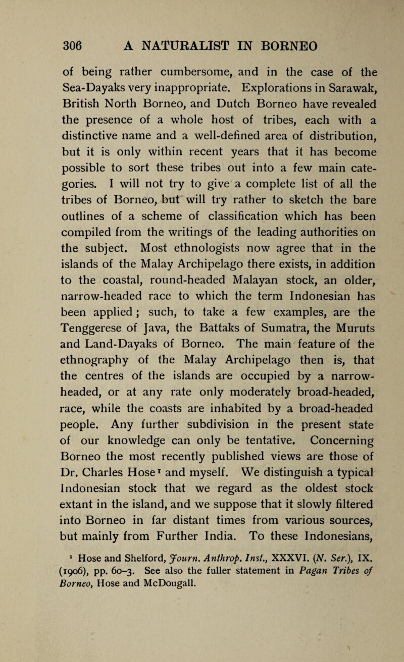 of being rather cumbersome, and in the case of the Sea-Dayaks very inappropriate. Explorations in Sarawak, British North Borneo, and Dutch Borneo have revealed the presence of a whole host of tribes, each with a distinctive name and a well-defined area of distribution, but it is only within recent years that it has become possible to sort these tribes out into a few main cate¬ gories. I will not try to give a complete list of all the tribes of Borneo, but will try rather to sketch the bare outlines of a scheme of classification which has been compiled from the writings of the leading authorities on the subject. Most ethnologists now agree that in the islands of the Malay Archipelago there exists, in addition to the coastal, round-headed Malayan stock, an older, narrow-headed race to which the term Indonesian has been applied ; such, to take a few examples, are the Tenggerese of Java, the Battaks of Sumatra, the Muruts and Land-Dayaks of Borneo. The main feature of the ethnography of the Malay Archipelago then is, that the centres of the islands are occupied by a narrow¬ headed, or at any rate only moderately broad-headed, race, while the coasts are inhabited by a broad-headed people. Any further subdivision in the present state of our knowledge can only be tentative. Concerning Borneo the most recently published views are those of Dr. Charles Hose1 and myself. We distinguish a typical Indonesian stock that we regard as the oldest stock extant in the island, and we suppose that it slowly filtered into Borneo in far distant times from various sources, but mainly from Further India. To these Indonesians, 1 Hose and Shelford, Journ. Anthrop. Inst., XXXVI. (N. Ser.), IX. (1906), pp. 60-3. See also the fuller statement in Pagan Tribes of Borneo, Hose and McDougall.