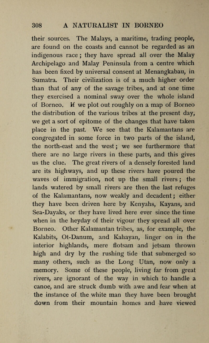 their sources. The Malays, a maritime, trading people, are found on the coasts and cannot be regarded as an indigenous race ; they have spread all over the Malay Archipelago and Malay Peninsula from a centre which has been fixed by universal consent at Menangkabau, in Sumatra. Their civilization is of a much higher order than that of any of the savage tribes, and at one time they exercised a nominal sway over the whole island of Borneo. M we plot out roughly on a map of Borneo the distribution of the various tribes at the present day, we get a sort of epitome of the changes that have taken place in the past. We see that the Kalamantans are congregated in some force in two parts of the island, the north-east and the west; we see furthermore that there are no large rivers in these parts, and this gives us the clue. The great rivers of a densely forested land are its highways, and up these rivers have poured the waves of immigration, not up the small rivers; the lands watered by small rivers are then the last refuges of the Kalamantans, now weakly and decadent; either they have been driven here by Kenyahs, Kayans, and Sea-Dayaks, or they have lived here ever since the time when in the heyday of their vigour they spread all over Borneo. Other Kalamantan tribes, as, for example, the Kalabits, Ot-Danum, and Kahayan, linger on in the interior highlands, mere flotsam and jetsam thrown high and dry by the rushing tide that submerged so many others, such as the Long Utan, now only a memory. Some of these people, living far from great rivers, are ignorant of the way in which to handle a canoe, and are struck dumb with awe and fear when at the instance of the white man they have been brought down from their mountain homes and have viewed