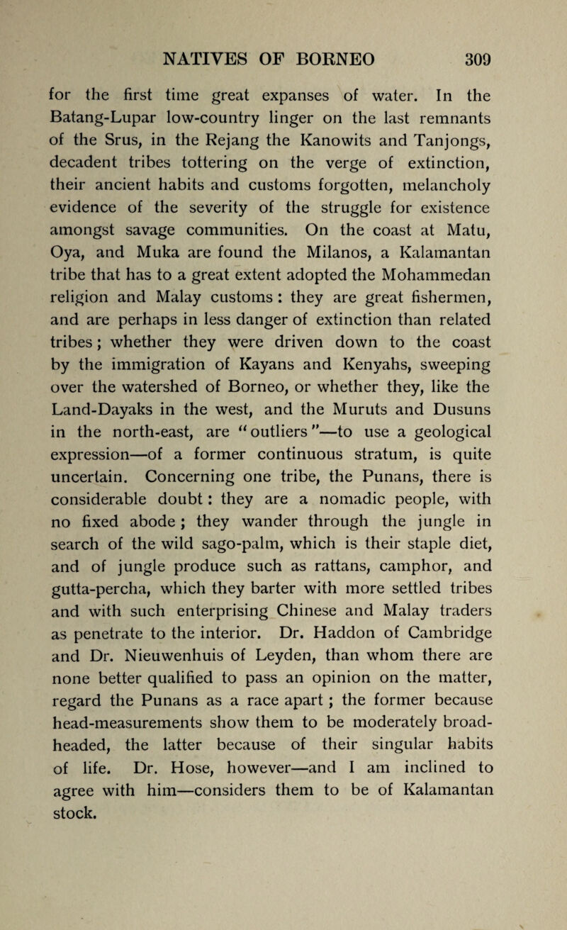 for the first time great expanses of water. In the Batang-Lupar low-country linger on the last remnants of the Srus, in the Rejang the Kanowits and Tanjongs, decadent tribes tottering on the verge of extinction, their ancient habits and customs forgotten, melancholy evidence of the severity of the struggle for existence amongst savage communities. On the coast at Matu, Oya, and Muka are found the Milanos, a Kalamantan tribe that has to a great extent adopted the Mohammedan religion and Malay customs : they are great fishermen, and are perhaps in less danger of extinction than related tribes; whether they were driven down to the coast by the immigration of Kayans and Kenyahs, sweeping over the watershed of Borneo, or whether they, like the Land-Dayaks in the west, and the Muruts and Dusuns in the north-east, are “ outliers ”—to use a geological expression—of a former continuous stratum, is quite uncertain. Concerning one tribe, the Punans, there is considerable doubt: they are a nomadic people, with no fixed abode; they wander through the jungle in search of the wild sago-palm, which is their staple diet, and of jungle produce such as rattans, camphor, and gutta-percha, which they barter with more settled tribes and with such enterprising Chinese and Malay traders as penetrate to the interior. Dr. Haddon of Cambridge and Dr. Nieuwenhuis of Leyden, than whom there are none better qualified to pass an opinion on the matter, regard the Punans as a race apart; the former because head-measurements show them to be moderately broad¬ headed, the latter because of their singular habits of life. Dr. Hose, however—and I am inclined to agree with him—considers them to be of Kalamantan stock.