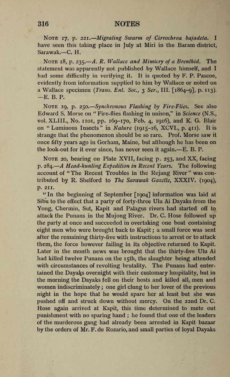 Note 17, p. 221.—Migrating Swarm of Cirrochroa bajadeta. I have seen this taking place in July at Miri in the Baram district, Sarawak.—C. H. Note 18, p. 235.—A. R. Wallace and Mimicry of a Brenthid. The statement was apparently not published by Wallace himself, and I had some difficulty in verifying it. It is quoted by F. P. Pascoe, evidently from information supplied to him by Wallace or noted on a Wallace specimen {Trans. Ent. Soc., 3 Ser., III. [1864-9], P« I][3)- —E. B. P. Note 19, p. 250.—Synchronous Flashing by Fire-Flies. See also Edward S. Morse on “ Fire-flies flashing in unison,” in Science (N.S., vol. XLIII., No. 1101, pp. 169-170, Feb. 4, 1916), and K. G. Blair on “Luminous Insects” in Nature (1915-16, XCVI., p. 411). It is strange that the phenomenon should be so rare. Prof. Morse saw it once fifty years ago in Gorham, Maine, but although he has been on the look-out for it ever since, has never seen it again.—E. B. P. Note 20, bearing on Plate XVII, facing p. 253, and XX, facing p. 284.—A Head-hunting Expedition in Recent Years. The following account of “The Recent Troubles in the Rejang River” was con¬ tributed by R. Shelford to The Sarawak Gazette, XXXIV. (1904), p. 211. “In the beginning of September [1904] information was laid at Sibu to the effect that a party of forty-three Ulu Ai Dayaks from the Yong, Chermin, Sut, Kapit and Palagus rivers had started off to attack the Punans in the Mujong River. Dr. C. Hose followed up the party at once and succeeded in overtaking one boat containing eight men who were brought back to Kapit; a small force was sent after the remaining thirty-five with instructions to arrest or to attack them, the force however failing in its objective returned to Kapit. Later in the month news was brought that the thirty-five Ulu Ai had killed twelve Punans on the 15th, the slaughter being attended with circumstances of revolting brutality. The Punans had enter¬ tained the Dayaks overnight with their customary hospitality, but in the morning the Dayaks fell on their hosts and killed all, men and women indiscriminately ; one girl clung to her lover of the previous night in the hope that he would spare her at least but she was pushed off and struck down without mercy. On the 22nd Dr. C. Hose again arrived at Kapit, this time determined to mete out punishment with no sparing hand ; he found that one of the leaders of the murderous gang had already been arrested in Kapit bazaar by the orders of Mr. F. de Rozario, and small parties of loyal Dayaks