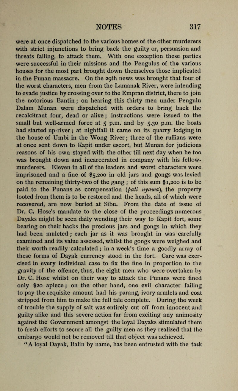 were at once dispatched to the various homes of the other murderers with strict injunctions to bring back the guilty or, persuasion and threats failing, to attack them. With one exception these parties were successful in their missions and the Pengulus of the various houses for the most part brought down themselves those implicated in the Punan massacre. On the 29th news was brought that four of the worst characters, men from the Lamanak River, were intending to evade justice by crossing over to the Empran district, there to join the notorious Bantin; on hearing this thirty men under Pengulu Dalam Munan were dispatched with orders to bring back the recalcitrant four, dead or alive; instructions were issued to the small but well-armed force at 5 p.m. and by 5.30 p.m. the boats had started up-river; at nightfall it came on its quarry lodging in the house of Umbi in the Wong River; three of the ruffians were at once sent down to Kapit under escort, but Munan for judicious reasons of his own stayed with the other till next day when he too was brought down and incarcerated in company with his fellow- murderers. Eleven in all of the leaders and worst characters were imprisoned and a fine of $5,200 in old jars and gongs was levied on the remaining thirty-two of the gang ; of this sum $1,200 is to be paid to the Punans as compensation (pati nyawa), the property looted from them is to be restored and the heads, all of which were recovered, are now buried at Sibu. From the date of issue of Dr. C. Hose’s mandate to the close of the proceedings numerous Dayaks might be seen daily wending their way to Kapit fort, some bearing on their backs the precious jars and gongs in which they had been mulcted ; each jar as it was brought in was carefully examined and its value assessed, whilst the gongs were weighed and their worth readily calculated; in a week’s time a goodly array of these forms of Dayak currency stood in the fort. Care was exer¬ cised in every individual case to fix the fine in proportion to the gravity of the offence, thus, the eight men who were overtaken by Dr. C. Hose whilst on their way to attack the Punans were fined only $20 apiece; on the other hand, one evil character failing to pay the requisite amount had his parang, ivory armlets and coat stripped from him to make the full tale complete. During the week of trouble the supply of salt was entirely cut off from innocent and guilty alike and this severe action far from exciting any animosity against the Government amongst the loyal Dayaks stimulated them to fresh efforts to secure all the guilty men as they realized that the embargo would not be removed till that object was achieved. “A loyal Dayak, Balin by name, has been entrusted with the task