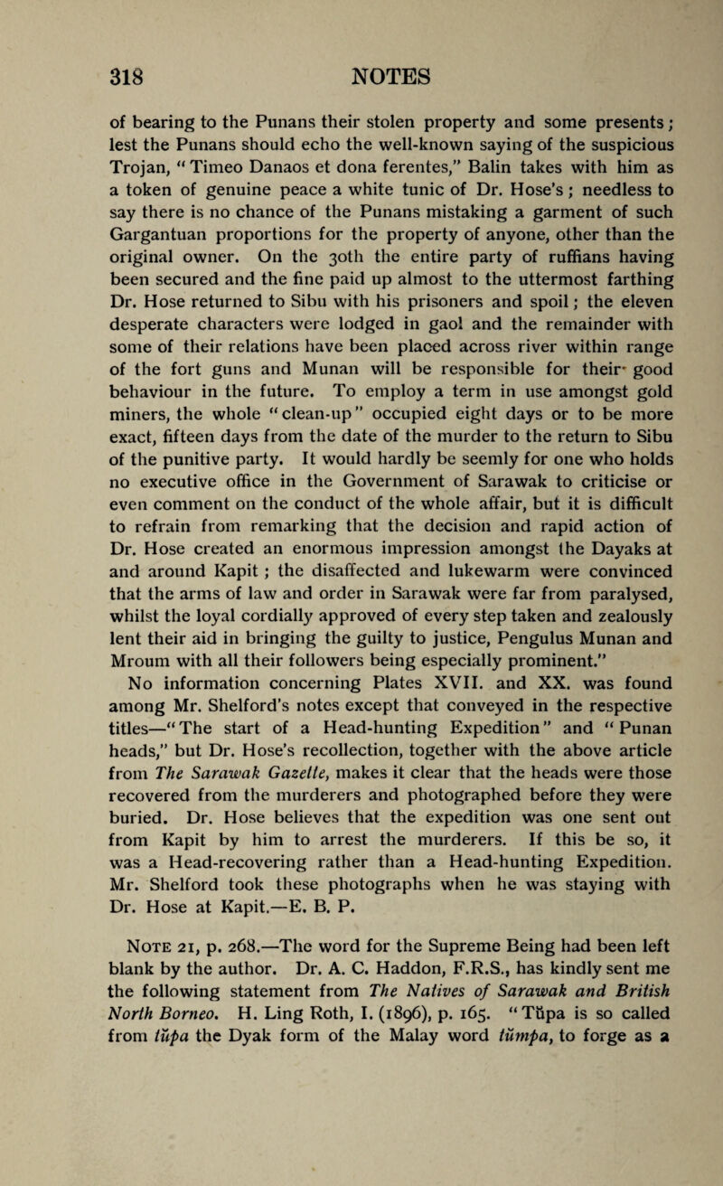 of bearing to the Punans their stolen property and some presents; lest the Punans should echo the well-known saying of the suspicious Trojan, “ Timeo Danaos et dona ferentes,” Balin takes with him as a token of genuine peace a white tunic of Dr. Hose’s; needless to say there is no chance of the Punans mistaking a garment of such Gargantuan proportions for the property of anyone, other than the original owner. On the 30th the entire party of ruffians having been secured and the fine paid up almost to the uttermost farthing Dr. Hose returned to Sibu with his prisoners and spoil; the eleven desperate characters were lodged in gaol and the remainder with some of their relations have been placed across river within range of the fort guns and Munan will be responsible for their* good behaviour in the future. To employ a term in use amongst gold miners, the whole “ clean-up ” occupied eight days or to be more exact, fifteen days from the date of the murder to the return to Sibu of the punitive party. It would hardly be seemly for one who holds no executive office in the Government of Sarawak to criticise or even comment on the conduct of the whole affair, but it is difficult to refrain from remarking that the decision and rapid action of Dr. Hose created an enormous impression amongst the Dayaks at and around Kapit; the disaffected and lukewarm were convinced that the arms of law and order in Sarawak were far from paralysed, whilst the loyal cordially approved of every step taken and zealously lent their aid in bringing the guilty to justice, Pengulus Munan and Mroum with all their followers being especially prominent.” No information concerning Plates XVII. and XX. was found among Mr. Shelford’s notes except that conveyed in the respective titles—“The start of a Head-hunting Expedition” and “ Punan heads,” but Dr. Hose’s recollection, together with the above article from The Sarawak Gazette, makes it clear that the heads were those recovered from the murderers and photographed before they were buried. Dr. Hose believes that the expedition was one sent out from Kapit by him to arrest the murderers. If this be so, it was a Head-recovering rather than a Head-hunting Expedition. Mr. Shelford took these photographs when he was staying with Dr. Hose at Kapit.—E. B. P. Note 21, p. 268.—The word for the Supreme Being had been left blank by the author. Dr. A. C. Haddon, F.R.S., has kindly sent me the following statement from The Natives of Sarawak and British North Borneo. H. Ling Roth, I. (1896), p. 165. “Tupa is so called from tupa the Dyak form of the Malay word tumpa, to forge as a