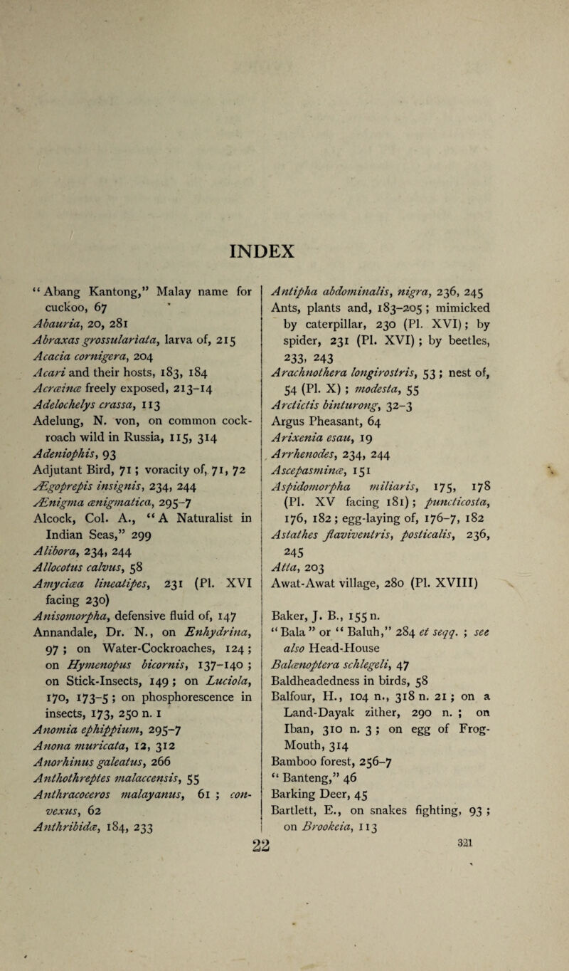 “ Abang Kantong,” Malay name for cuclcoo, 67 Abauria, 20, 281 Abraxas grossulariata, larva of, 215 Acacia cornigera, 204 Acari and their hosts, 183, 184 Acrceince freely exposed, 213-14 Adclochelys crassa, 113 Adelung, N. von, on common cock¬ roach wild in Russia, 115, 314 Adeniophis, 93 Adjutant Bird, 71 » voracity of, 71, 72 ALgoprepis insignis, 234, 244 Ainigma cenigmatica, 295-7 Alcock, Col. A., “ A Naturalist in Indian Seas,” 299 Alibora, 234, 244 Allocotus calvus, 58 Amycicea lineatipes, 231 (PI. XVI facing 230) Anisoinorpha, defensive fluid of, 147 Annandale, Dr. N., on Enhydrina, 97 ; on Water-Cockroaches, 124; on Hymenopus bicornis, 137-140 ; on Stick-Insects, 149 ; on Luciola, 17°, 173-5 5 on phosphorescence in insects, 173, 250 n. 1 Anomia ephippium, 295-7 Anona muricata, 12, 312 Anorhinus galeatus, 266 Anthothreptes malaccensis, 55 Anthracoceros malayanus, 61 ; vexus, 62 Anthribidce, 184, 233 Antipha abdomitialis, nigra, 236, 245 Ants, plants and, 183-205 ; mimicked by caterpillar, 230 (PI. XVI); by spider, 231 (PI. XVI) ; by beetles, 233- 243 Arachnothera longirostris, 53 ; nest of, 54 (PI. X) ; modesia, 55 Ardictis binturong, 32-3 Argus Pheasant, 64 Arixenia esau, 19 Arrhenodes, 234, 244 Asccpasmincc, 151 Aspidomorpha miliar is, 175, 178 (PI. XV facing 181); puncticosta, 176, 182; egg-laying of, 176—7? J82 Aslathes Jlavivcntris, posticalis, 236, 245 203 Awat-Awat village, 280 (PI. XVIII) Baker, J. B., 155 n. “ Bala ” or “ Baluh,” 284 Head-PIouse Bahenoptera schlegeli, 47 Baldheadedness in birds, 58 Balfour, H., 104 n., 318 n. 21 ; on a Land-Dayak zither, 290 n. ; on Iban, 310 n. 3 ; on egg of Frog- Mouth, 314 Bamboo forest, 256-7 “ Banteng,” 46 Barking Deer, 45 Bartlett, E., on snakes fighting, 93 ; on Brookcia, 113 22