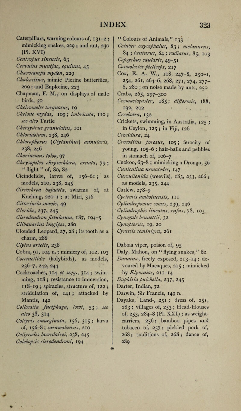 Caterpillars, warning colours of, 131-2 ; mimicking snakes, 229 ; and ant, 230 (PL XVI) Centropus sinensis, 63 Cervulus muntjac, eqninus, 45 Chcerocampa inydon, 229 Chalcosiiiue> mimic Pierine butterflies, 209 ; and Euploeine, 223 Chapman, F. M., on displays of male birds, 50 Cheiromeles torquatuSy 19 Chelone mydasy 109; ivibricata, no; see also Turtle Chersydrus granulatus, 101 Chloridolwn, 238, 246 Chlorophorus {Cly tan thus) annularis, 238, 246 Chorinemus to loo, 97 Chrysopelea chrysochlora, ornata, 79 ; “ flight ” of, 80, 82 Cicindelidae, larvae of, 156-61 ; as models, 210, 238, 245 Cirrochroa bajadeta, swarms of, at Kuching, 220-1 ; at Miri, 316 Cittocincla suavis, 49 CleridcBy 237, 245 Clerodendron Jistuloswn, 187, 194-5 Clibanarius longipes, 280 Clouded Leopard, 27, 28 ; its tooth as a charm, 288 Clytus arietis, 238 Cobra, 91, 104 n.; mimicry of, 102, 103 Coccinellid(£ (ladybirds), as models, 236-7, 242, 244 Cockroaches, 114 et seqq., 314; swim¬ ming, 118 ; resistance to immersion, 118-19 ; spiracles, structure of, 122 ; stridulation of, 141 ; attacked by Mantis, 142 Collocalia fuciphaga, low?, 53 ; see also 38, 314 Collyris emarginata, 156, 315; larva of, 156 -8 ; sarawakensis, 210 Collyrodes lacordairei, 238, 245 Colobopsis clerodendroniy 194 “Colours of Animals,” 133 Coluber oxycephaluSy 83 ; melanurus, 84 ; tceniurus, 84 ; radial us, 85, 103 Copsychus saularis, 49-51 Cos?nolestes picticeps, 217 Cox, E. A. W., 108, 247-8, 250-1, 254, 261, 264-6, 268, 271, 274, 277- 8, 280 ; on noise made by ants, 250 Crabs, 265, 297-300 Cremasto^aster, 185 ; difformis, 188, 192, 202 ? - , Creobotra, 132 . Crickets, swimming, in Australia, 125 ; in Ceylon, 125 ; in Fiji, 126 Crocidura, 24 Crocodilus porosus, 105; ferocity of young, 105-6 ; hair-balls and pebbles in stomach of, 106-7 Cuckoo, 63-S ; mimicking a Drongo, 56 Cuniculina ne?na/odes, 147 Curculionidce (weevils), 183, 233, 266 ; as models, 235, 244 Curlew, 278-9 Cyclemis amboinensis, 111 Cylindrepomus comis, 239, 246 Cylindrophis lineatus, rufus, 78, 103 Cynogale bennettii, 32 Cynopterus, 19, 20 Cyrestis seminigra, 261 Daboia viper, poison of, 95 Daly, Mahon, on “ flying snakes,” 82 Danaince, freely exposed, 213-14; de¬ voured by Macaques, 215 ; mimicked by ElymniaSy 211-14 Daphisiapulchellay 237, 245 Darter, Indian, 72 Darwin, Sir Francis, 149 n. Dayaks, Land-, 251 ; dress of, 251, 283 ; villages of, 253 ; Head-Houses of, 253, 284-8 (PI. XXI); as weight- carriers, 256; bamboo pipes and tobacco of, 257 ; pickled pork of, 268; traditions of, 268; dance of, 289