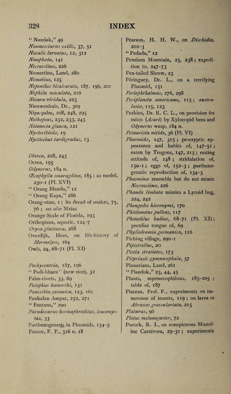 “ Nandak,” 49 Nannosciurus exilis, 37, 51 Nasalis larvatus, 12, 312 Nauphceta, 141 Necrosciincc, 226 Nemertine, Land, 280 Nemobius, 125 Nepenthes bicalcarata, 187, 196, 201 Nephila niaculata, 216 Nezara viridula, 223 Nieuwenhuis, Dr., 309 Nipa-palm, 108, 248, 295 Nothopeus, 232, 233, 243 Notonecta glauca, 121 Nycteribiidce, 19 Nydicebus tardigradus, 13 Oberea, 228, 243 Ocrea, 195 Odynerus, 184 n. CEcophylla smaragdina, 185 ; as model, 230-1 (PI. XVI) “ Orang Blanda,” 12 “ Orang Kaya,” 286 Orang-utan, 1 ; its dread of snakes, 75, 76; see also Maias Orange-Scale of Florida, 193 Orthoptera, aquatic, 124-7 Oryza glutinosa, 288 Overdijk, Heer, on life-history of Mormolyce, 164 Owls, 24, 68-71 (PL XI) Pachycentria, 1S7, 196 “ Padi-bharu ” (new rice), 32 Palm-civets, 33, 69 Palophus haworthi, 151 Paneslhia javanica, 123, 161 Pankalan Ampat, 252, 271 “ Pantuns,” 290 Paradoxurus hermaphroditus) leucomys- tax, 33 Parthenogenesis in Phasmids, 154-5 Pascoe, F. P., 316 n. 18 Pearson, H. H. W., on Dischidia, 202-3 “ Pedada,” 12 Penrisen Mountain, 25, 238 ; expedi¬ tion to, 247-73 Pen-tailed Shrew, 23 Peringuey, Dr. L., on a terrifying Phasmid, 151 Periophthalmus, 276, 298 Periplaneta americana, 115 ; austra- l'asice, 115, 123 Perkins, Dr. R. C. L., on provision for mites (Aeari) by Xylocopid bees and Odynerus wasp, 184 n. Petaurista nitida, 36 (PI. VI) Phasmidce, 147, 315; procryptic ap¬ pearance and habits of, 147-51 ; eaten by Trogons, 147, 215 ; resting attitude of, 148 ; stridulation of, 15°-! J eggs of, 152-3 ; partheno- genetic reproduction of, 154-5 Phasmince resemble but do not mimic Necrosciince, 226 Phauda limbata mimics a Lycoid bug, 224, 242 Phengodes hieronymi, 170 Plilebonotus pallens, 117 Photodilus badius, 68-71 (PL XI); peculiar tongue of, 69 Phyllodroniia germanica, 116 Piching village, 290-1 Pipistrellus, 20 Pistia stratiotes, 173 Pityriasis gymnocephala, 57 Planarians, Land, 261 “ Plandok,” 23, 44, 45 Plants, myrmecophilous, 185-205 ; table of, 187 Plateau, Prof. F., experiments on im¬ mersion of insects, 119 ; on larva or Abraxas grossulariata, 215 Platurus, 96 Plot us melanogaster, 72 Pocock, R. I., on conspicuous Mustel¬ ine Carnivora, 29-31 ; experiments