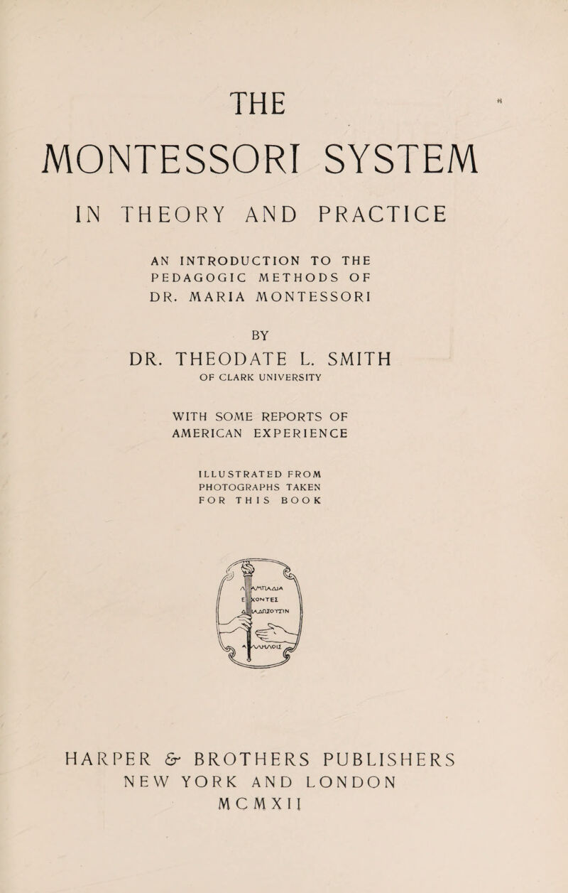 THE MONTESSORI SYSTEM IN THEORY AND PRACTICE AN INTRODUCTION TO THE PEDAGOGIC METHODS OF DR. MARIA MONTESSORI BY DR. THEODATE L. SMITH OF CLARK UNIVERSITY WITH SOME REPORTS OF AMERICAN EXPERIENCE ILLUSTRATED FROM PHOTOGRAPHS TAKEN FOR THIS BOOK HARPER & BROTHERS PUBLISHERS NEW YORK AND LONDON MCMXII