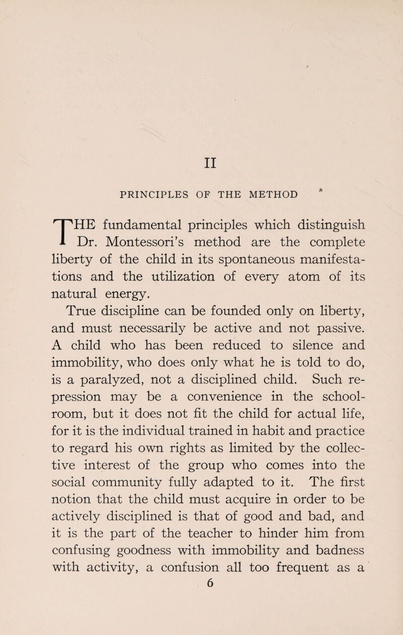 II PRINCIPLES OF THE METHOD THE fundamental principles which distinguish Dr. Montessori’s method are the complete liberty of the child in its spontaneous manifesta¬ tions and the utilization of every atom of its natural energy. True discipline can be founded only on liberty, and must necessarily be active and not passive. A child who has been reduced to silence and immobility, who does only what he is told to do, is a paralyzed, not a disciplined child. Such re¬ pression may be a convenience in the school¬ room, but it does not fit the child for actual life, for it is the individual trained in habit and practice to regard his own rights as limited by the collec¬ tive interest of the group who comes into the social community fully adapted to it. The first notion that the child must acquire in order to be actively disciplined is that of good and bad, and it is the part of the teacher to hinder him from confusing goodness with immobility and badness with activity, a confusion all too frequent as a