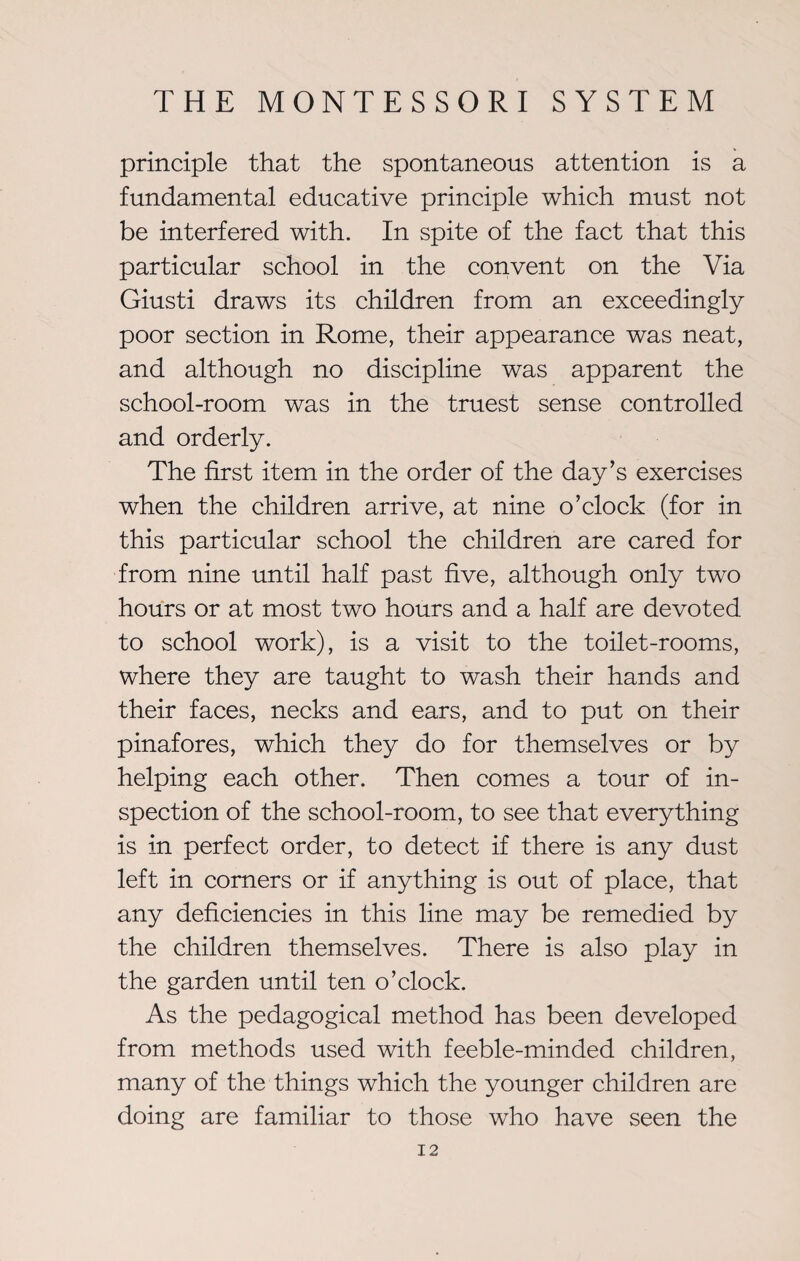 principle that the spontaneous attention is a fundamental educative principle which must not be interfered with. In spite of the fact that this particular school in the convent on the Via Giusti draws its children from an exceedingly poor section in Rome, their appearance was neat, and although no discipline was apparent the school-room was in the truest sense controlled and orderly. The first item in the order of the day’s exercises when the children arrive, at nine o’clock (for in this particular school the children are cared for from nine until half past five, although only two hours or at most two hours and a half are devoted to school work), is a visit to the toilet-rooms, where they are taught to wash their hands and their faces, necks and ears, and to put on their pinafores, which they do for themselves or by helping each other. Then comes a tour of in¬ spection of the school-room, to see that everything is in perfect order, to detect if there is any dust left in corners or if anything is out of place, that any deficiencies in this line may be remedied by the children themselves. There is also play in the garden until ten o’clock. As the pedagogical method has been developed from methods used with feeble-minded children, many of the things which the younger children are doing are familiar to those who have seen the