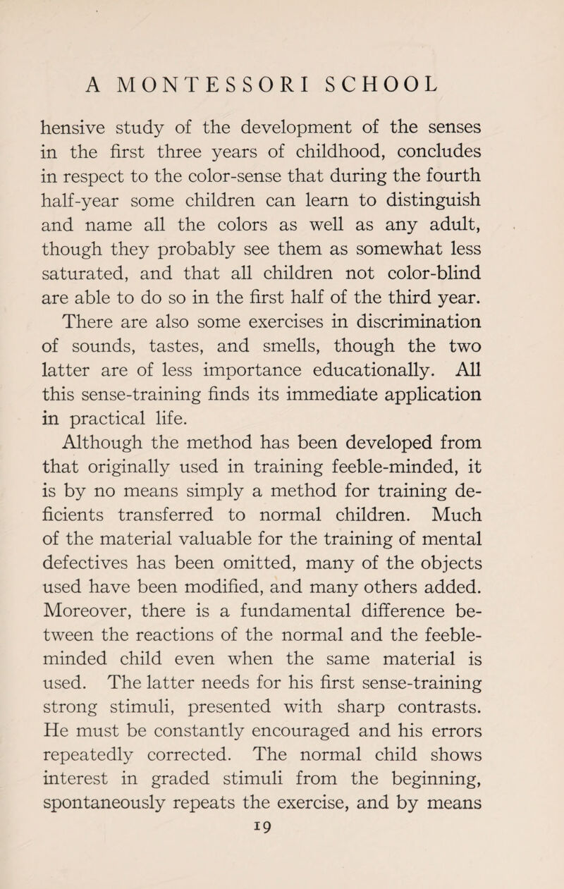 hensive study of the development of the senses in the first three years of childhood, concludes in respect to the color-sense that during the fourth half-year some children can learn to distinguish and name all the colors as well as any adult, though they probably see them as somewhat less saturated, and that all children not color-blind are able to do so in the first half of the third year. There are also some exercises in discrimination of sounds, tastes, and smells, though the two latter are of less importance educationally. All this sense-training finds its immediate application in practical life. Although the method has been developed from that originally used in training feeble-minded, it is by no means simply a method for training de¬ ficients transferred to normal children. Much of the material valuable for the training of mental defectives has been omitted, many of the objects used have been modified, and many others added. Moreover, there is a fundamental difference be¬ tween the reactions of the normal and the feeble¬ minded child even when the same material is used. The latter needs for his first sense-training strong stimuli, presented with sharp contrasts. He must be constantly encouraged and his errors repeatedly corrected. The normal child shows interest in graded stimuli from the beginning, spontaneously repeats the exercise, and by means