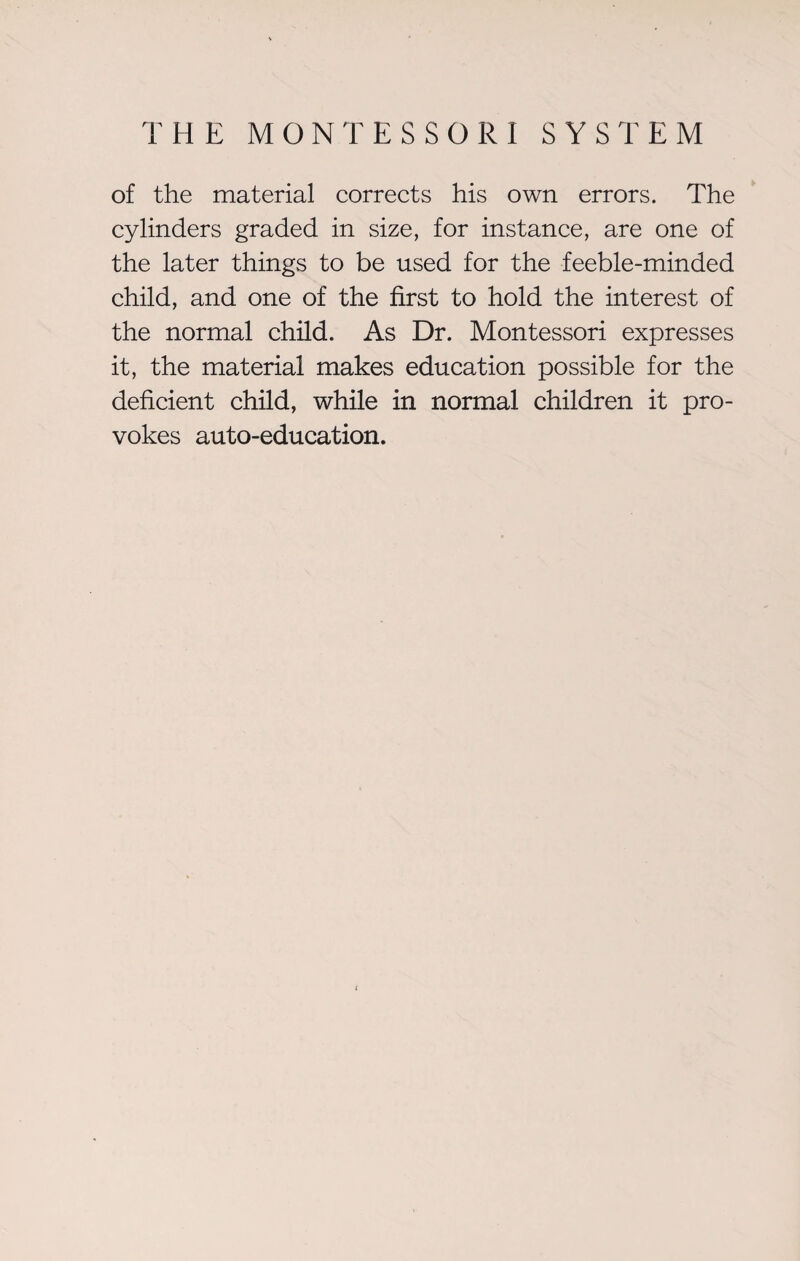of the material corrects his own errors. The cylinders graded in size, for instance, are one of the later things to be used for the feeble-minded child, and one of the first to hold the interest of the normal child. As Dr. Montessori expresses it, the material makes education possible for the deficient child, while in normal children it pro¬ vokes auto-education.