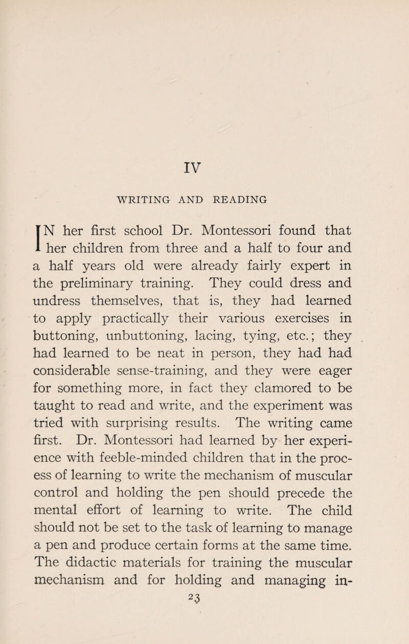IV WRITING AND READING IN her first school Dr. Montessori found that her children from three and a half to four and a half years old were already fairly expert in the preliminary training. They could dress and undress themselves, that is, they had learned to apply practically their various exercises in buttoning, unbuttoning, lacing, tying, etc.; they had learned to be neat in person, they had had considerable sense-training, and they were eager for something more, in fact they clamored to be taught to read and write, and the experiment was tried with surprising results. The writing came first. Dr. Montessori had learned by her experi¬ ence with feeble-minded children that in the proc¬ ess of learning to write the mechanism of muscular control and holding the pen should precede the mental effort of learning to write. The child should not be set to the task of learning to manage a pen and produce certain forms at the same time. The didactic materials for training the muscular mechanism and for holding and managing in-