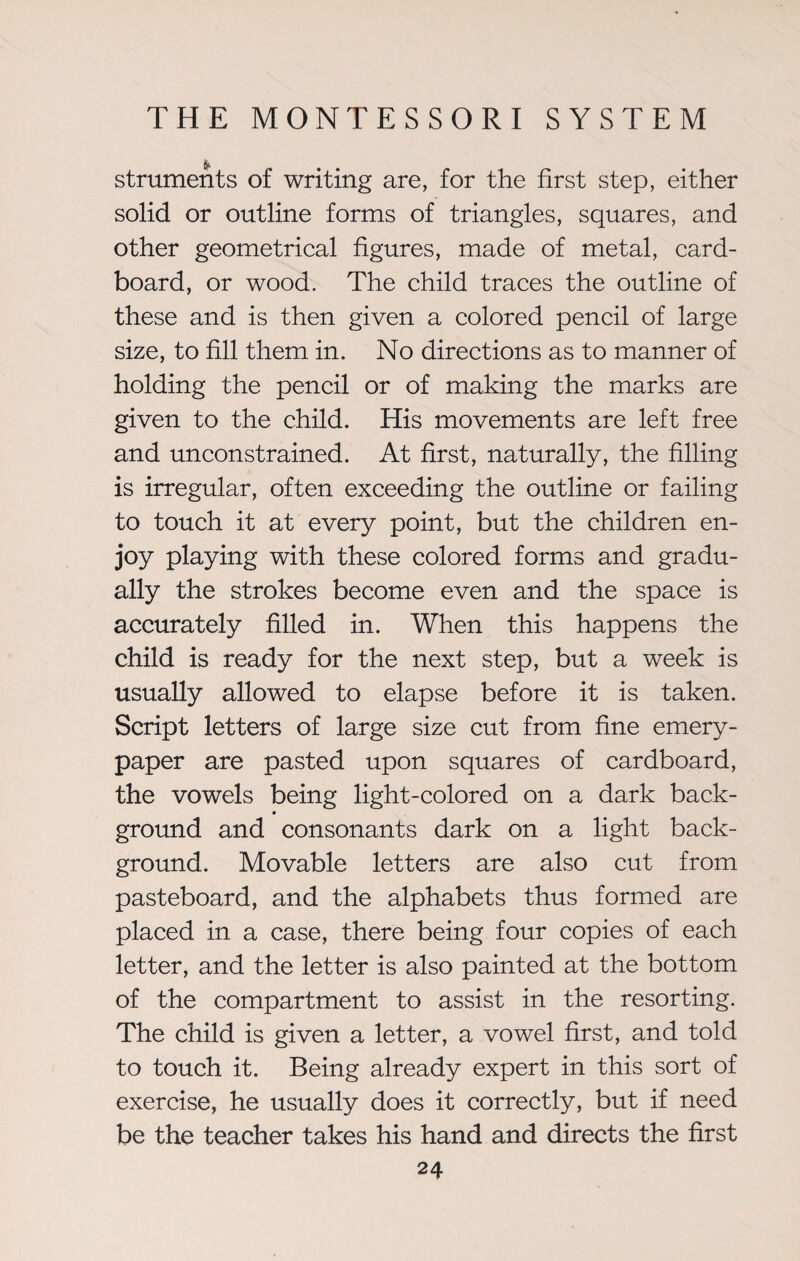struments of writing are, for the first step, either solid or outline forms of triangles, squares, and other geometrical figures, made of metal, card¬ board, or wood. The child traces the outline of these and is then given a colored pencil of large size, to fill them in. No directions as to manner of holding the pencil or of making the marks are given to the child. His movements are left free and unconstrained. At first, naturally, the filling is irregular, often exceeding the outline or failing to touch it at every point, but the children en¬ joy playing with these colored forms and gradu¬ ally the strokes become even and the space is accurately filled in. When this happens the child is ready for the next step, but a week is usually allowed to elapse before it is taken. Script letters of large size cut from fine emery- paper are pasted upon squares of cardboard, the vowels being light-colored on a dark back- ground and consonants dark on a light back¬ ground. Movable letters are also cut from pasteboard, and the alphabets thus formed are placed in a case, there being four copies of each letter, and the letter is also painted at the bottom of the compartment to assist in the resorting. The child is given a letter, a vowel first, and told to touch it. Being already expert in this sort of exercise, he usually does it correctly, but if need be the teacher takes his hand and directs the first