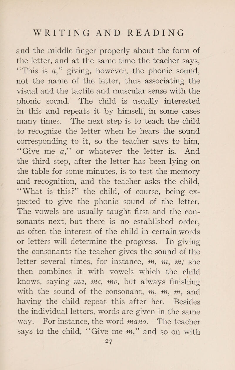 and the middle finger properly about the form of the letter, and at the same time the teacher says, “This is a,” giving, however, the phonic sound, not the name of the letter, thus associating the visual and the tactile and muscular sense with the phonic sound. The child is usually interested in this and repeats it by himself, in some cases many times. The next step is to teach the child to recognize the letter when he hears the sound corresponding to it, so the teacher says to him, “Give me a,” or whatever the letter is. And the third step, after the letter has been lying on the table for some minutes, is to test the memory and recognition, and the teacher asks the child, “What is this?” the child, of course, being ex¬ pected to give the phonic sound of the letter. The vowels are usually taught first and the con¬ sonants next, but there is no established order, as often the interest of the child in certain words or letters will determine the progress. In giving the consonants the teacher gives the sound of the letter several times, for instance, m, m, m; she then combines it with vowels which the child knows, saying ma, me, mo, but always finishing with the sound of the consonant, m, m, m, and having the child repeat this after her. Besides the individual letters, words are given in the same way. For instance, the word mano. The teacher says to the child, “Give me m” and so on with